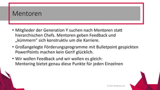 © 2015 Wildhasen.de
• Mitglieder der Generation Y suchen nach Mentoren statt
hierarchischen Chefs. Mentoren geben Feedback und
„kümmern“ sich konstruktiv um die Karriere.
• Großangelegte Förderungsprogramme mit Bulletpoint gespickten
PowerPoints machen kein GenY glücklich.
• Wir wollen Feedback und wir wollen es gleich:
Mentoring bietet genau diese Punkte für jeden Einzelnen
Mentoren
 