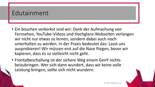 © 2015 Wildhasen.de
• Ein bisschen verkorkst sind wir: Dank der Aufmachung von
Fernsehen, YouTube-Videos und Hochglanz-Webseiten verlangen
wir nicht nur etwas zu lernen, sondern dabei auch noch
unterhalten zu werden. In der Praxis bedeutet das: Lasst uns
ausprobieren! Wir müssen erst auf die Nase fliegen, bevor wir
kapieren, dass es so vielleicht nicht geht.
• Frontalbeschallung ist der sichere Weg einem GenY nichts
beizubringen. Wer sich dann wundert, dass wir keine volle
Leistung bringen, sollte sich nicht wundern.
Edutainment
 