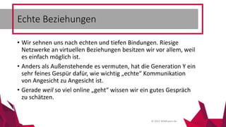 © 2015 Wildhasen.de
• Wir sehnen uns nach echten und tiefen Bindungen. Riesige
Netzwerke an virtuellen Beziehungen besitzen wir vor allem, weil
es einfach möglich ist.
• Anders als Außenstehende es vermuten, hat die Generation Y ein
sehr feines Gespür dafür, wie wichtig „echte“ Kommunikation
von Angesicht zu Angesicht ist.
• Gerade weil so viel online „geht“ wissen wir ein gutes Gespräch
zu schätzen.
Echte Beziehungen
 