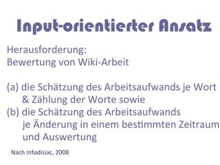 Input-orientierter Ansatz
Herausforderung:	
  
Bewertung	
  von	
  Wiki-­‐Arbeit	
  
	
  
(a)	
  die	
  Schätzung	
  des	
  Arbeitsaufwands	
  je	
  Wort	
  
	
  	
  	
  	
  	
  	
  &	
  Zählung	
  der	
  Worte	
  sowie	
  	
  
(b)	
  die	
  Schätzung	
  des	
  Arbeitsaufwands	
  
                     	
  je	
  Änderung	
  in	
  einem	
  besGmmten	
  Zeitraum	
  
                     	
  und	
  Auswertung	
  
 Nach	
  Infodisiac,	
  2008	
  
 	
  
 