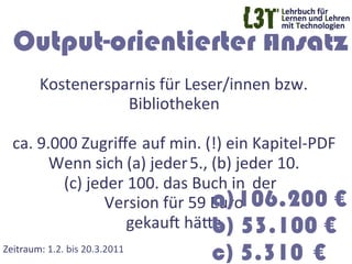 Output-orientierter Ansatz
          Kostenersparnis	
  für	
  Leser/innen	
  bzw.	
  
                              Bibliotheken	
  
                                         	
  
   ca.	
  9.000	
  Zugriﬀe	
  	
  auf	
  min.	
  (!)	
  ein	
  Kapitel-­‐PDF	
  
            Wenn	
  sich	
  (a)	
  jeder	
  5.,	
  (b)	
  jeder	
  10.	
  
              (c)	
  jeder	
  100.	
  das	
  Buch	
  in 	
  der 	
  	
  
                                                   a) 106.200 €
                        Version	
  für	
  59	
  Euro	
  	
  
                            gekauF	
  häTe	
   53.100 €
                                                   b)
Zeitraum:	
  1.2.	
  bis	
  20.3.2011	
  
                                                c) 5.310 €
 