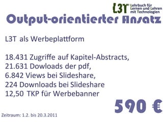 Output-orientierter Ansatz
  L3T 	
  als	
  Werbeplaworm	
  
  	
  
  18.431	
  Zugriﬀe	
  	
  auf	
  Kapitel-­‐Abstracts,	
  
  21.631	
  Dowloads	
  	
  der	
  pdf,	
  	
  
  6.842	
  Views	
  bei	
  Slideshare, 	
  	
  
  224	
  Downloads	
  bei	
  Slideshare	
  
  12,50 	
  TKP	
  für	
  Werbebanner	
  

Zeitraum:	
  1.2.	
  bis	
  20.3.2011	
  
                                                  590 €
 