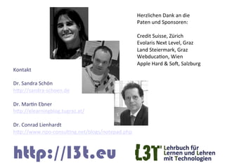 Herzlichen	
  Dank	
  an	
  die	
  	
  
                                                      Paten	
  und	
  Sponsoren:	
  
                                                      	
  
                                                      Credit	
  Suisse,	
  Zürich	
  
                                                      Evolaris	
  Next	
  Level,	
  Graz	
  
                                                      Land	
  Steiermark,	
  Graz	
  
                                                      WebducaGon,	
  Wien	
  
                                                      Apple	
  Hard	
  &	
  SoF,	
  Salzburg	
  
Kontakt	
  
	
  
Dr.	
  Sandra	
  Schön	
  	
  
hTp://sandra-­‐schoen.de	
  
	
  
Dr.	
  MarGn	
  Ebner	
  
hTp://elearningblog.tugraz.at/	
  	
  
	
  
Dr.	
  Conrad	
  Lienhardt	
  
hTp://www.npo-­‐consulGng.net/blogs/notepad.php	
  



http://l3t.eu
 