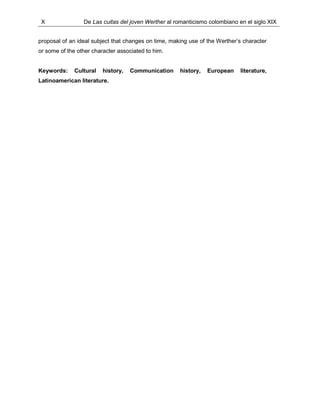 X De Las cuitas del joven Werther al romanticismo colombiano en el siglo XIX
proposal of an ideal subject that changes on time, making use of the Werther’s character
or some of the other character associated to him.
Keywords: Cultural history, Communication history, European literature,
Latinoamerican literature.
 