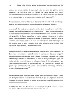 88 De Las cuitas del joven Werther al romanticismo colombiano en el siglo XIX
acusado por tenerse noticias de que aquél actúa en contra del gobierno en las
elecciones. Por otra parte existe un gamonal de pueblo llamado don Crispín,
presentación de las relaciones de poder locales: “¿No sabe el tal tribunal/ que el alcalde
es un podenco,/ y que en un pueblo mostrenco/ sólo manda el gamonal?”.
Puede verse en el primer nivel de lectura el orden establecido en lo rural, estructura que
será rota por medio del agente ya visto, simbolizado en la figura del “cachaco”.
La obra es la disposición en un conjunto narrativo de la oposición entre modernidad y
tradición, donde las cuestiones políticas son expresadas y a la vez simbolizadas, dejando
en claro un aprovechamiento de la capacidad de difundir por medio del teatro los ideales
y la proposición de figuras específicas de modos sociales, e igualmente de sujetos
ideales, como el manzanillo, el alcalde, el cachaco, la matrona, etc. La lectura sobre las
vestiduras, las maneras, la oposición de los personajes devela la intención de producir
diferenciación entre un antes y después en el deber ser de la nueva sociedad. Es el
contacto del centro moderno y la periferia tradicional.
Podemos cerrar con la reflexión de Sierra Mejía, quien resalta la ironía que significa en
Samper sus contradicciones y la transformación de sus ideas con el paso del tiempo. Un
sujeto que después de identificar en la herencia monárquica los pilares que debían
echarse abajo, como son la administración, la milicia, el clero y el monopolio, y por este
medio defender “…el federalismo, el sufragio universal, la libertad religiosa, y por
consiguiente de pensamiento, la libre empresa, etc.” en 1886 cambia a defender a la
iglesia, y que “como constituyente, votara a favor del Estado centralista y autoritario, y
renegara del sufragio universal.”189
Samper casi recorre el siglo, recorre los ideales, pero como sujeto pragmático, cambia
sus ideologías hacia las necesidades del momento, lo que en un principio parecía la
necesidad de mantener el estado de su alma sano, libre de la melancolía, posteriormente
189
SIERRA MEJÍA, Ruben. José María Samper: la decepción del radicalismo. En: El radicalismo colombiano
en el siglo XIX. Bogotá : Universidad Nacional de Colombia. 2006. Pp. 66 – 67.
 