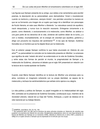 92 De Las cuitas del joven Werther al romanticismo colombiano en el siglo XIX
Las figuras que Samper presenta de su amigo, sus visitas a los cementerios para escribir
poemas, la descripción de su personalidad, poco demostrativa “trivial o insubstancial,
cuando no taciturno y silencioso, siempre tímido”, nos permiten encontrar la manera en
que se va formando una imagen de un sujeto que luego irá a identificar con personajes
de ficción literaria, en este caso Werther o Abelardo: “su naturaleza careció de equilibrio;
nació desquiciada, y nunca tuvo la reacción necesaria. Entregarse únicamente a la
pasión, como Abelardo, o exclusivamente a la melancolía, como Werther, es abdicar a
una gran parte de los derechos de la vida, olvidarse del sublime deber de la lucha, y a
vivir a medias, incompletamente, sin la energía de voluntad que equilibra, gobierna y
dirige con provecho los impulsos del sentimiento”192
. A los ojos de Samper, Gutiérrez
González es un hombre que se ha dejado llevar por la melancolía.
Con el anterior pasaje Samper confirma lo que había anunciado en Historia de una
alma193
: su personalidad no coincide con la melancolía presente en Werther. La amenaza
que significa de este “estado del alma” es evidenciada en la vida de Gutiérrez González,
y entre estas dos formas de percibir el mundo, la pragmaticidad de Samper y la
melancolía de Gutiérrez, ubicamos el debate que el siglo XIX presentará en relación con
la lectura de la novela epistolar de Goethe.
Cuando José María Samper identifica en la lectura de Werther una amenaza para su
alma, corrobora un imaginario coherente con su propia identidad, se separa de la
melancolía y rechaza los sentimentalismos que señala como ajenos a su alegría.
La vida pública y política de Samper, su papel innegable en la intelectualidad del siglo
XIX, contrasta con la presencia de Gutiérrez Gonzalez, condiscípulo suyo, miembro de la
Sociedad Literaria, natural de La Ceja del Tambo, Antioquia, y quien se destaca en la
vida nacional por su trabajo literario.
192
SAMPER, José María. Ob. Cit. Pp. 146.
193
No queremos decir con ello que la escritura de estos artículos incluidos en Selección de estudios sea
posterior a la escritura de Historia de una alma. Simplemente presentamos cómo en una línea temporal, la
lectura de Werther por Samper en un momento (1848), referida en Historia de un alma (1881), presenta un
reflejo en un sujeto cercano a Samper que es expresado en el artículo que nos ocupa.
 
