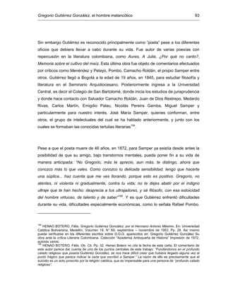 Gregorio Gutiérrez González, el hombre melancólico 93
Sin embargo Gutiérrez es reconocido principalmente como “poeta” pese a los diferentes
oficios que debiera llevar a cabo durante su vida. Fue autor de varias poesías con
repercusión en la literatura colombiana, como Aures, A Julia, ¿Por qué no canto?,
Memoria sobre el cultivo del maíz. Esta última obra fue objeto de comentarios efectuados
por críticos como Menéndez y Pelayo, Pombo, Camacho Roldán, el propio Samper entre
otros. Gutiérrez llegó a Bogotá a la edad de 19 años, en 1845, para estudiar filosofía y
literatura en el Seminario Arquidiocesano. Posteriormente ingresa a la Universidad
Central, es decir el Colegio de San Bartolomé, donde inicia los estudios de jurisprudencia
y donde hace contacto con Salvador Camacho Roldán, Juan de Dios Restrepo, Medardo
Rivas, Carlos Martín, Emigdio Palau, Nicolás Pereira Gamba, Miguel Samper y
particularmente para nuestro interés, José María Samper, quienes conforman, entre
otros, el grupo de intelectuales del cual se ha hablado anteriormente, y junto con los
cuales se formaban las conocidas tertulias literarias194
.
Pese a que el poeta muere de 46 años, en 1872, para Samper ya existía desde antes la
posibilidad de que su amigo, bajo transtornos mentales, pueda poner fin a su vida de
manera anticipada: “No Gregorio, más te aprecio, aun más, te distingo, ahora que
conozco más lo que vales. Como conozco tu delicada sensibilidad, tengo que hacerte
una súplica... haz cuenta que me ves llorando, porque esto es positivo. Gregorio, no
atentes, ni violenta ni gradualmente, contra tu vida; no te dejes abatir por el indigno
ultraje que te han hecho: desprecia a tus ultrajadores, y sé filósofo, con esa estoicidad
del hombre virtuoso, de talento y de saber”195
. Y es que Gutiérrez enfrentó dificultades
durante su vida, dificultades especialmente económicas, como lo señala Rafael Pombo.
194
HENAO BOTERO, Félix. Gregorio Gutiérrez González: por el Hermano Antonio Máximo. En: Universidad
Católica Bolivariana, Medellín, Volumen 19, N° 69, septiembre – noviembre de 1953. Pp. 28. Así mismo
puede verificarse en los diferentes escritos sobre G.G.G. aparecidos en: Gregorio Gutiérrez González Su
obra ante la crítica Literaria Colombiana. Colección “Academia Antioqueña de Historia” Impresión de 1972,
autores varios.
195
HENAO BOTERO, Félix. Ob. Cit. Pp. 32. Henao Botero no cita la fecha de esta carta. El comentario de
este autor parece dar cuenta de uno de los puntos centrales de este trabajo: “Fundándonos en el profundo
calado religioso que poseía Gutiérrez González, se nos hace difícil creer que hubiera llegado alguna vez al
punto trágico que parece indicar la carta que escribió a Samper.” La razón de ello es precisamente que el
suicidio es un acto proscrito por la religión católica, que es impensable para una persona de “profundo calado
religioso”.
 