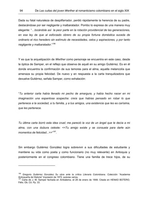 94 De Las cuitas del joven Werther al romanticismo colombiano en el siglo XIX
Dada su fatal naturaleza de despilfarrador, perdió rápidamente la herencia de su padre,
destacándose por ser negligente y malbaratador. Pombo lo expresa de una manera muy
elegante: “…tocándole así la peor parte en la rotación providencial de las generaciones,
en esa ley de que al esforzado obrero de su propia fortuna doméstica suceda de
ordinario el rico heredero sin estímulo de necesidades, celos y aspiraciones, y por tanto
negligente y malbaratador.”196
Y es que la arquetipación de Werther como personaje se encuentra en este caso, desde
la óptica de Samper, en el reflejo que observa de aquél en su amigo Gutiérrez. Es en él
donde encuentra la confirmación de sus temores para el alma, aquella melancolía que
amenaza su propia felicidad. De nuevo y en respuesta a la carta tranquilizadora que
devuelve Gutiérrez, señala Samper, como exhalación:
“Tu anterior carta había llenado mi pecho de amargura, y había hecho nacer en mi
imaginación una espantosa sospecha: creía que habías pensado en robar lo que
pertenece a la sociedad, a tu familia, y a tus amigos, una existencia que les es carísima,
que les pertenece.
Tu última carta borró esta idea cruel; me pareció la voz de un ángel que le decía a mi
alma, con una dulzura celeste: <<Tu amigo existe y se consuela para darte aún
momentos de felicidad...>>”197
.
Sin embargo Gutiérrez González logra sobrevivir a sus dificultades de estudiante y
mantiene su vida como poeta y como funcionario (no muy relevante) en Antioquia y
posteriormente en el congreso colombiano. Tiene una familia de trece hijos, de su
196
Gregorio Gutiérrez González Su obra ante la crítica Literaria Colombiana. Colección “Academia
Antioqueña de Historia” Impresión de 1972, autores varios.
197
Carta de J. M. Samper fechada en Ambalema, el 28 de enero de 1848. Citada en HENAO BOTERO,
Félix. Ob. Cit. Pp. 33.
 