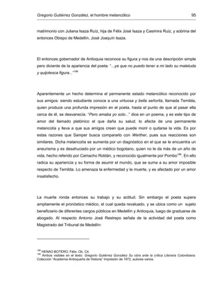 Gregorio Gutiérrez González, el hombre melancólico 95
matrimonio con Juliana Isaza Ruíz, hija de Félix José Isaza y Casimira Ruiz, y sobrina del
entonces Obispo de Medellín, José Joaquín Isaza.
El entonces gobernador de Antioquia reconoce su figura y nos da una descripción simple
pero diciente de la apariencia del poeta: “...ya que no puedo tener a mi lado su maletuda
y quijotesca figura...”198
Aparentemente un hecho determina el permanente estado melancólico reconocido por
sus amigos: siendo estudiante conoce a una virtuosa y bella señorita, llamada Temilda,
quien produce una profunda impresión en el poeta, hasta el punto de que al pasar ella
cerca de él, se desvanecía. “Pero amaba yo solo...” dice en un poema, y es este tipo de
amor del llamado platónico el que daña su salud, lo afecta de una permanente
melancolía y lleva a que sus amigos crean que puede morir o quitarse la vida. Es por
estas razones que Samper busca compararlo con Werther, pues sus reacciones son
similares. Dicha melancolía se aumenta por un diagnóstico en el que se le encuentra un
aneurisma y es desahuciado por un médico bogotano, quien no le da más de un año de
vida, hecho referido por Camacho Roldán, y reconocido igualmente por Pombo199
. En ello
radica su apariencia y su forma de asumir el mundo, que se suma a su amor imposible
respecto de Temilda. Lo amenaza la enfermedad y la muerte, y es afectado por un amor
insatisfecho.
La muerte ronda entonces su trabajo y su actitud. Sin embargo el poeta supera
ampliamente el pronóstico médico, el cual queda revaluado, y se ubica como un sujeto
beneficiario de diferentes cargos públicos en Medellín y Antioquia, luego de graduarse de
abogado. Al respecto Antonio José Restrepo señala de la actividad del poeta como
Magistrado del Tribunal de Medellín:
198
HENAO BOTERO, Félix. Ob. Cit.
199
Ambos visibles en el texto: Gregorio Gutiérrez González Su obra ante la crítica Literaria Colombiana.
Colección “Academia Antioqueña de Historia” Impresión de 1972, autores varios.
 