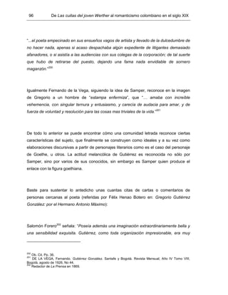 96 De Las cuitas del joven Werther al romanticismo colombiano en el siglo XIX
“...el poeta empecinado en sus ensueños vagos de artista y llevado de la dulcedumbre de
no hacer nada, apenas si acaso despachaba algún expediente de litigantes demasiado
afanadores, o si asistía a las audiencias con sus colegas de la corporación; de tal suerte
que hubo de retirarse del puesto, dejando una fama nada envidiable de sornero
maganzón.”200
Igualmente Fernando de la Vega, siguiendo la idea de Samper, reconoce en la imagen
de Gregorio a un hombre de “estampa enfermiza”, que “… amaba con increíble
vehemencia, con singular ternura y entusiasmo, y carecía de audacia para amar, y de
fuerza de voluntad y resolución para las cosas mas triviales de la vida.”201
De todo lo anterior se puede encontrar cómo una comunidad letrada reconoce ciertas
características del sujeto, que finalmente se construyen como ideales y a su vez como
elaboraciones discursivas a partir de personajes literarios como es el caso del personaje
de Goethe, u otros. La actitud melancólica de Gutiérrez es reconocida no sólo por
Samper, sino por varios de sus conocidos, sin embargo es Samper quien produce el
enlace con la figura goethiana.
Baste para sustentar lo antedicho unas cuantas citas de cartas o comentarios de
personas cercanas al poeta (referidas por Félix Henao Botero en: Gregorio Gutiérrez
González: por el Hermano Antonio Máximo):
Salomón Forero202
señala: “Poseía además una imaginación extraordinariamente bella y
una sensibilidad exquisita. Gutiérrez, como toda organización impresionable, era muy
200
Ob. Cit. Pp. 36.
201
DE LA VEGA, Fernando. Gutiérrez González. Santafe y Bogotá. Revista Mensual, Año IV Tomo VIII,
Bogotá, agosto de 1926, No 44.
202
Redactor de La Prensa en 1869.
 
