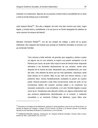 Gregorio Gutiérrez González, el hombre melancólico 97
inclinado a la melancolía. Algunas de sus poesías revelan toda la sensibilidad de su alma
y toda la honda tristeza que lo dominaba”.
José Joaquín Borda203
: “Era alto y delgado, de color mas bien moreno que rubio, negro
bigote, y mirada dulce y centelleante, a la vez que en su frente despejada de cabellos se
veían asomar los lampos del talento”.
Salvador Camacho Roldán204
, uno de sus amigos de colegio, y parte de su grupo
intelectual, dice respecto del impacto que produjo en Gutiérrez González el conocer a la
ya nombrada Temilda:
"Una virtuosa y bella señorita, de grandes ojos rasgados y dulces a quien
vio alguna vez en una ventana, le inspiró una pasión semejante a la de
Petrarca por Laura, de quien sólo creyó el cisne de Arezzo tener respuesta
afirmativa a las fervientes declaraciones de sus sonetos, veinte años
después de la muerte de ésta, declaración que, probablemente, por venir
del cielo, más distante de tierra que las más apartadas, nebulosas, tardó
tanto tiempo en el camino. Mas no por esto era menos intensa, y aun
podemos decir, menos fantásticamente verdadera la pasión de nuestro
poeta. Parecía presentir a este ídolo convencional, antes de verle; en los
tumultuosos latidos del corazón; poníase pálido y en ocasiones era
necesario sostenerle y casi arrastrarle, si la veía Temilda llegaba á pasar
cerca de él. Complicóse esta afección erótica con alguna enfermedad real
que producía palpitaciones desordenadas en el corazón, y habiendo
consultado a un eminente Profesor de Medicina, cuyos fallos eran
203
Educado en el Colegio de San Bartolomé, participó en varios periódicos como el Iris con David Guarín, La
Revista de Bogotá con Vergara y Vergara, El Eco Literario, El Álbum y La Revista Literaria. Fue además
diputado en las asambleas de Boyacá y Cundinamarca, y en la Cámara.
204
CAMACHO ROLDÁN, Salvador. Introducción. En: Gregorio Gutiérrez González. Poesías. Nota a mano:
Edición de 1881, cuarta edición. Pp. LIV a LVI.
 