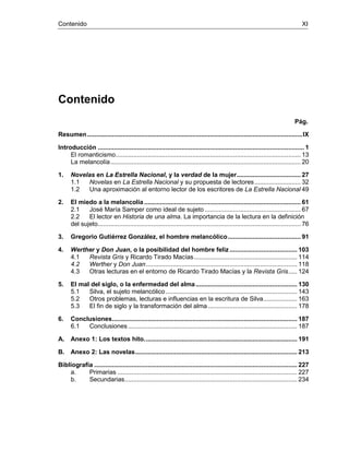 Contenido XI
Contenido
Pág.
Resumen.........................................................................................................................IX
Introducción .................................................................................................................... 1
El romanticismo........................................................................................................ 13
La melancolía........................................................................................................... 20
1. Novelas en La Estrella Nacional, y la verdad de la mujer.................................... 27
1.1 Novelas en La Estrella Nacional y su propuesta de lectores.......................... 32
1.2 Una aproximación al entorno lector de los escritores de La Estrella Nacional 49
2. El miedo a la melancolía........................................................................................ 61
2.1 José María Samper como ideal de sujeto ...................................................... 67
2.2 El lector en Historia de una alma. La importancia de la lectura en la definición
del sujeto.................................................................................................................. 76
3. Gregorio Gutiérrez González, el hombre melancólico......................................... 91
4. Werther y Don Juan, o la posibilidad del hombre feliz ...................................... 103
4.1 Revista Gris y Ricardo Tirado Macías.......................................................... 114
4.2 Werther y Don Juan..................................................................................... 118
4.3 Otras lecturas en el entorno de Ricardo Tirado Macías y la Revista Gris..... 124
5. El mal del siglo, o la enfermedad del alma......................................................... 130
5.1 Silva, el sujeto melancólico.......................................................................... 143
5.2 Otros problemas, lecturas e influencias en la escritura de Silva................... 163
5.3 El fin de siglo y la transformación del alma .................................................. 178
6. Conclusiones........................................................................................................ 187
6.1 Conclusiones ............................................................................................... 187
A. Anexo 1: Los textos hito...................................................................................... 191
B. Anexo 2: Las novelas........................................................................................... 213
Bibliografía .................................................................................................................. 227
a. Primarias ..................................................................................................... 227
b. Secundarias................................................................................................. 234
 