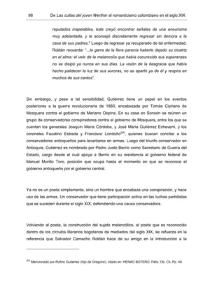 98 De Las cuitas del joven Werther al romanticismo colombiano en el siglo XIX
reputados inapelables, éste creyó encontrar señales de una aneurisma
muy adelantada, y le aconsejó discretamente regresar sin demora a la
casa de sus padres." Luego de regresar ya recuperado de tal enfermedad,
Roldán recuerda: “...la garra de la fiera parecía haberle dejado su cicatriz
en el alma: el velo de la melancolía que había oscurecido sus esperanzas
no se disipó ya nunca en sus días. La visión de la desgracia que había
hecho palidecer la luz de sus auroras, no se apartó ya de él y respira en
muchos de sus cantos”.
Sin embargo, y pese a tal sensibilidad, Gutiérrez tiene un papel en los eventos
posteriores a la guerra revolucionaria de 1860, encabezada por Tomás Cipriano de
Mosquera contra el gobierno de Mariano Ospina. En su casa en Sonsón se reúnen un
grupo de conservadores conspiradores contra el gobierno de Mosquera, entre los que se
cuentan los generales Joaquín María Córdoba, y José María Gutiérrez Echeverri, y los
coroneles Faustino Estrada y Francisco Londoño205
, quienes buscan concitar a los
conservadores antioqueños para levantarse en armas. Luego del triunfo conservador en
Antioquia, Gutiérrez es nombrado por Pedro Justo Berrío como Secretario de Guerra del
Estado, cargo desde el cual apoya a Berrío en su resistencia al gobierno federal de
Manuel Murillo Toro, posición que ocupa hasta el momento en que se reconoce el
gobierno antioqueño por el gobierno central.
Ya no es un poeta simplemente, sino un hombre que encabeza una conspiración, y hace
uso de las armas. Un conservador que tiene participación activa en las luchas partidistas
que se suceden durante el siglo XIX, defendiendo una causa conservadora.
Volviendo al poeta, la construcción del sujeto melancólico, el poeta que es reconocido
dentro de los círculos literarios bogotanos de mediados del siglo XIX, se refuerza en la
referencia que Salvador Camacho Roldán hace de su amigo en la introducción a la
205
Mencionado por Rufino Gutiérrez (hijo de Gregorio), citado en: HENAO BOTERO, Félix. Ob. Cit. Pp. 48.
 