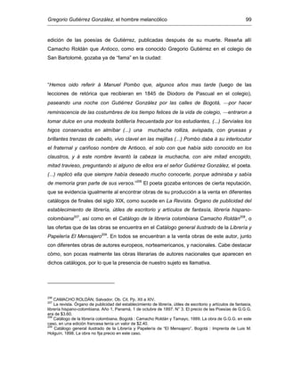 Gregorio Gutiérrez González, el hombre melancólico 99
edición de las poesías de Gutiérrez, publicadas después de su muerte. Reseña allí
Camacho Roldán que Antioco, como era conocido Gregorio Gutiérrez en el colegio de
San Bartolomé, gozaba ya de “fama” en la ciudad:
“Hemos oido referir á Manuel Pombo que, algunos años mas tarde (luego de las
lecciones de retórica que recibieran en 1845 de Diodoro de Pascual en el colegio),
paseando una noche con Gutiérrez González por las calles de Bogotá, por hacer
reminiscencia de las costumbres de los tiempo felices de la vida de colegio, entraron a
tomar dulce en una modesta botillería frecuentada por los estudiantes, (...) Servíales los
higos conservados en almíbar (...) una muchacha rolliza, avispada, con gruesas y
brillantes trenzas de cabello, vivo clavel en las mejillas (...) Pombo daba á su interlocutor
el fraternal y cariñoso nombre de Antioco, el solo con que había sido conocido en los
claustros, y á este nombre levantó la cabeza la muchacha, con aire mitad encogido,
mitad travieso, preguntando si alguno de ellos era el señor Gutiérrez González, el poeta.
(...) replicó ella que siempre había deseado mucho conocerle, porque admiraba y sabía
de memoria gran parte de sus versos.”206
El poeta gozaba entonces de cierta reputación,
que se evidencia igualmente al encontrar obras de su producción a la venta en diferentes
catálogos de finales del siglo XIX, como sucede en La Revista. Órgano de publicidad del
establecimiento de librería, útiles de escritorio y artículos de fantasía, librería hispano-
colombiana207
, así como en el Catálogo de la librería colombiana Camacho Roldán208
, o
las ofertas que de las obras se encuentra en el Catálogo general ilustrado de la Librería y
Papelería El Mensajero209
. En todos se encuentran a la venta obras de este autor, junto
con diferentes obras de autores europeos, norteamericanos, y nacionales. Cabe destacar
cómo, son pocas realmente las obras literarias de autores nacionales que aparecen en
dichos catálogos, por lo que la presencia de nuestro sujeto es llamativa.
206
CAMACHO ROLDÁN, Salvador. Ob. Cit. Pp. XII a XIV.
207
La revista. Órgano de publicidad del establecimiento de librería, útiles de escritorio y artículos de fantasía,
librería hispano-colombiana. Año 1, Panamá, 1 de octubre de 1897. N° 3. El precio de las Poesías de G.G.G.
era de $3.60.
208
Catálogo de la librería colombiana. Bogotá : Camacho Roldán y Tamayo, 1889. La obra de G.G.G. en este
caso, en una edición francesa tenía un valor de $2.40.
209
Catálogo general ilustrado de la Librería y Papelería de “El Mensajero”. Bogotá : Imprenta de Luis M.
Holguín, 1898. La obra no fija precio en este caso.
 