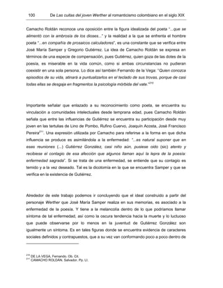 100 De Las cuitas del joven Werther al romanticismo colombiano en el siglo XIX
Camacho Roldán reconoce una oposición entre la figura idealizada del poeta “...que se
alimentó con la ambrosía de los dioses...” y la realidad a la que se enfrenta el hombre
poeta “...en compañía de prosaicos calculadores”, es una constante que se verifica entre
José María Samper y Gregorio Gutiérrez. La idea de Camacho Roldán se expresa en
términos de una especie de compensación, pues Gutiérrez, quien goza de las dotes de la
poesía, es miserable en la vida común, como si ambas circunstancias no pudieran
coexistir en una sola persona. Lo dice así también Fernando de la Vega: “Quien conozca
episodios de su vida, atinará a puntualizarlos en el teclado de sus trovas, porque de casi
todas ellas se desgaja en fragmentos la psicología mórbida del vate.”210
Importante señalar que enlazado a su reconocimiento como poeta, se encuentra su
vinculación a comunidades intelectuales desde temprana edad, pues Camacho Roldán
señala que entre las influencias de Gutiérrez se encuentra su participación desde muy
joven en las tertulias de Lino de Pombo, Rufino Cuervo, Joaquín Acosta, José Francisco
Pereira211
. Una expresión utilizada por Camacho para referirse a la forma en que dicha
influencia se produce es asimilándola a la enfermedad: “...es natural suponer que en
esas reuniones (...) Gutiérrez González, casi niño aún, pusiese oido (sic) atento y
recibiese el contagio de esa afección que algunos llaman aquí la lepra de la poesía:
enfermedad sagrada”. Si se trata de una enfermedad, se entiende que su contagio es
temido y a la vez deseado. Tal es la dicotomía en la que se encuentra Samper y que se
verifica en la existencia de Gutiérrez.
Alrededor de este trabajo podemos ir concluyendo que el ideal construido a partir del
personaje Werther que José María Samper realiza en sus memorias, es asociado a la
enfermedad de la poesía. Y tiene a la melancolía dentro de lo que podríamos llamar
síntoma de tal enfermedad, así como la oscura tendencia hacia la muerte y lo luctuoso
que puede observarse por lo menos en la juventud de Gutiérrez González son
igualmente un síntoma. Es en tales figuras donde se encuentra evidencia de caracteres
sociales definidos y contrapuestos, que a su vez van conformando poco a poco dentro de
210
DE LA VEGA, Fernando. Ob. Cit.
211
CAMACHO ROLDÁN, Salvador. Pp. LI.
 