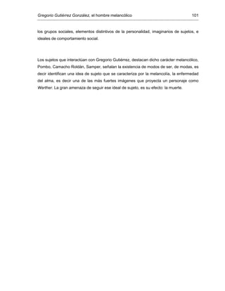 Gregorio Gutiérrez González, el hombre melancólico 101
los grupos sociales, elementos distintivos de la personalidad, imaginarios de sujetos, e
ideales de comportamiento social.
Los sujetos que interactúan con Gregorio Gutiérrez, destacan dicho carácter melancólico,
Pombo, Camacho Roldán, Samper, señalan la existencia de modos de ser, de modas, es
decir identifican una idea de sujeto que se caracteriza por la melancolía, la enfermedad
del alma, es decir una de las más fuertes imágenes que proyecta un personaje como
Werther. La gran amenaza de seguir ese ideal de sujeto, es su efecto: la muerte.
 
