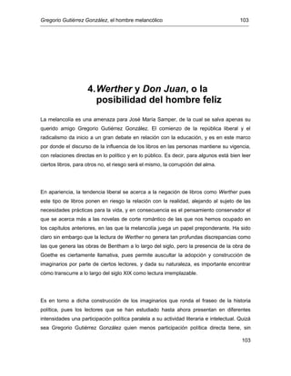 Gregorio Gutiérrez González, el hombre melancólico 103
103
4.Werther y Don Juan, o la
posibilidad del hombre feliz
La melancolía es una amenaza para José María Samper, de la cual se salva apenas su
querido amigo Gregorio Gutiérrez González. El comienzo de la república liberal y el
radicalismo da inicio a un gran debate en relación con la educación, y es en este marco
por donde el discurso de la influencia de los libros en las personas mantiene su vigencia,
con relaciones directas en lo político y en lo público. Es decir, para algunos está bien leer
ciertos libros, para otros no, el riesgo será el mismo, la corrupción del alma.
En apariencia, la tendencia liberal se acerca a la negación de libros como Werther pues
este tipo de libros ponen en riesgo la relación con la realidad, alejando al sujeto de las
necesidades prácticas para la vida, y en consecuencia es el pensamiento conservador el
que se acerca más a las novelas de corte romántico de las que nos hemos ocupado en
los capítulos anteriores, en las que la melancolía juega un papel preponderante. Ha sido
claro sin embargo que la lectura de Werther no genera tan profundas discrepancias como
las que genera las obras de Bentham a lo largo del siglo, pero la presencia de la obra de
Goethe es ciertamente llamativa, pues permite auscultar la adopción y construcción de
imaginarios por parte de ciertos lectores, y dada su naturaleza, es importante encontrar
cómo transcurre a lo largo del siglo XIX como lectura irremplazable.
Es en torno a dicha construcción de los imaginarios que ronda el fraseo de la historia
política, pues los lectores que se han estudiado hasta ahora presentan en diferentes
intensidades una participación política paralela a su actividad literaria e intelectual. Quizá
sea Gregorio Gutiérrez González quien menos participación política directa tiene, sin
 