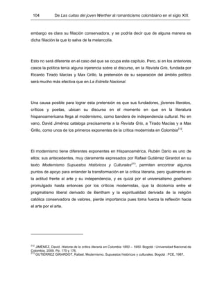 104 De Las cuitas del joven Werther al romanticismo colombiano en el siglo XIX
embargo es clara su filiación conservadora, y se podría decir que de alguna manera es
dicha filiación la que lo salva de la melancolía.
Esto no será diferente en el caso del que se ocupa este capítulo. Pero, si en los anteriores
casos la política tenía alguna injerencia sobre el discurso, en la Revista Gris, fundada por
Ricardo Tirado Macías y Max Grillo, la pretensión de su separación del ámbito político
será mucho más efectiva que en La Estrella Nacional.
Una causa posible para lograr esta pretensión es que sus fundadores, jóvenes literatos,
críticos y poetas, ubican su discurso en el momento en que en la literatura
hispanoamericana llega al modernismo, como bandera de independencia cultural. No en
vano, David Jiménez cataloga precisamente a la Revista Gris, a Tirado Macías y a Max
Grillo, como unos de los primeros exponentes de la crítica modernista en Colombia212
.
El modernismo tiene diferentes exponentes en Hispanoamérica, Rubén Darío es uno de
ellos; sus antecedentes, muy claramente expresados por Rafael Gutiérrez Girardot en su
texto Modernismo Supuestos Históricos y Culturales213
, permiten encontrar algunos
puntos de apoyo para entender la transformación en la crítica literaria, pero igualmente en
la actitud frente al arte y su independencia, y es quizá por el universalismo goethiano
promulgado hasta entonces por los críticos modernistas, que la dicotomía entre el
pragmatismo liberal derivado de Bentham y la espiritualidad derivada de la religión
católica conservadora de valores, pierde importancia pues toma fuerza la reflexión hacia
el arte por el arte.
212
JIMÉNEZ, David. Historia de la crítica literaria en Colombia 1850 – 1950. Bogotá : Universidad Nacional de
Colombia, 2009. Pp. 175 y 176.
213
GUTIÉRREZ GIRARDOT, Rafael. Modernismo. Supuestos históricos y culturales. Bogotá : FCE, 1987.
 