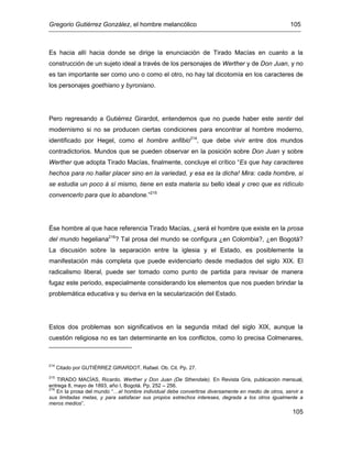 Gregorio Gutiérrez González, el hombre melancólico 105
105
Es hacia allí hacia donde se dirige la enunciación de Tirado Macías en cuanto a la
construcción de un sujeto ideal a través de los personajes de Werther y de Don Juan, y no
es tan importante ser como uno o como el otro, no hay tal dicotomía en los caracteres de
los personajes goethiano y byroniano.
Pero regresando a Gutiérrez Girardot, entendemos que no puede haber este sentir del
modernismo si no se producen ciertas condiciones para encontrar al hombre moderno,
identificado por Hegel, como el hombre anfibio214
, que debe vivir entre dos mundos
contradictorios. Mundos que se pueden observar en la posición sobre Don Juan y sobre
Werther que adopta Tirado Macías, finalmente, concluye el crítico “Es que hay caracteres
hechos para no hallar placer sino en la variedad, y esa es la dicha! Mira: cada hombre, si
se estudia un poco á sí mismo, tiene en esta materia su bello ideal y creo que es ridículo
convencerlo para que lo abandone.”215
Ése hombre al que hace referencia Tirado Macías, ¿será el hombre que existe en la prosa
del mundo hegeliana216
? Tal prosa del mundo se configura ¿en Colombia?, ¿en Bogotá?
La discusión sobre la separación entre la iglesia y el Estado, es posiblemente la
manifestación más completa que puede evidenciarlo desde mediados del siglo XIX. El
radicalismo liberal, puede ser tomado como punto de partida para revisar de manera
fugaz este periodo, especialmente considerando los elementos que nos pueden brindar la
problemática educativa y su deriva en la secularización del Estado.
Estos dos problemas son significativos en la segunda mitad del siglo XIX, aunque la
cuestión religiosa no es tan determinante en los conflictos, como lo precisa Colmenares,
214
Citado por GUTIÉRREZ GIRARDOT, Rafael. Ob. Cit. Pp. 27.
215
TIRADO MACÍAS, Ricardo. Werther y Don Juan (De Sthendale). En Revista Gris, publicación mensual,
entrega 8, mayo de 1893, año I, Bogotá. Pp. 252 – 256.
216
En la prosa del mundo “…el hombre individual debe convertirse diversamente en medio de otros, servir a
sus limitadas metas, y para satisfacer sus propios estrechos intereses, degrada a los otros igualmente a
meros medios”.
 