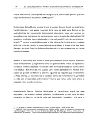 106 De Las cuitas del joven Werther al romanticismo colombiano en el siglo XIX
sino la afirmación de una incipiente clase burguesa que jalonaría este proceso que tiene
origen en las reformas del gobierno de Mosquera217
.
En la década de los 50, ése proceso llevaría a cambios de corte liberal, con importantes
transformaciones, y que puede resumirse de la mano de José María Samper en las
contradicciones del pensamiento decimonónico colombiano, pues, aun cayendo en
generalizaciones, buena parte de las divergencias que en la segunda mitad del siglo XIX
acaecieron en el país, fueron relacionadas con la contraposición entre los sentimientos y
la razón218
, es decir, entre el utilitarismo de la vida, y la ensoñación de la actitud romántica
de la que ya hemos hablado, y que por ejemplo se devela en la tensión entre José María
Samper y su amigo Gregorio Gutiérrez González como lo hemos presentado en los dos
capítulos anteriores.
Parte de la intención de este escrito es entrar precisamente a revisar cómo no es tan fácil
ubicar el racionalismo y pragmatismo como una posición liberal radical por oposición a
una actitud romántica asociada a ideales de orden dentro del progreso que examináramos
en el capítulo I de la mano de José Eusebio Caro. Son las contradicciones internas de los
sujetos las que nos han llamado la atención, siguiendo las preguntas que acertadamente
se hace Jiménez ¿el radicalismo es la expresión política del romanticismo? o, ¿el radical
es más bien el racionalista antirromántico? Con lo que hemos visto hasta ahora, la
respuesta no es sencilla, ni unívoca.
Aparentemente Samper desecha rápidamente su romanticismo juvenil por poco
pragmático, y sin embargo no logra rechazarlo completamente; por otra parte, las ideas
románticas no siempre van de la mano del pensamiento conservador, que sería la
217
COLMENARES, Germán. Partidos políticos y clases sociales. Bogotá : Tercer Mundo, 1997.
218
JIMÉNEZ, David. Romanticismo y radicalismo. En: SIERRA MEJÍA, Rubén. El radicalismo colombiano del
siglo XIX. Bogotá : Universidad Nacional de Colombia, 2006. Pp. 289. El propio Jiménez señala cómo éste
romanticismo se entiende “…como un movimiento de ideas más amplio que una tendencia literaria y artística”.
 