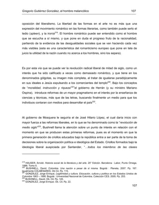 Gregorio Gutiérrez González, el hombre melancólico 107
107
oposición del liberalismo. La libertad de las formas en el arte no es más que una
expresión del movimiento romántico en las formas literarias, como también puede serlo el
tedio (spleen), y la ironía219
. El hombre romántico puede ser entendido como el hombre
que se escucha a sí mismo, y que pone en duda el progreso fruto de la racionalidad,
partiendo de la evidencia de las desigualdades sociales que se van haciendo cada vez
más visibles (esta es una característica del romanticismo europeo que pone en tela de
juicio la utilidad de la razón cuando no acerca a los hombres, sino los separa).
Es por esta vía que se puede ver la revolución radical liberal de mitad de siglo, como un
interés que ha sido calificado a veces como demasiado romántico, y que tiene en los
denominados gólgotas, su imagen más completa, al tratar de igualarse paradójicamente
en sus ideales a Jesús expulsando a los comerciantes del templo220
. Bajo los conceptos
de “moralidad, instrucción y riqueza”221
el gobierno de Herrán (y su ministro Mariano
Ospina), introduce reformas de un mayor pragmatismo en el interés por la enseñanza de
ciencias y técnicas, más que de las letras, buscando finalmente un medio para que los
individuos contaran con medios para desarrollar el país222
.
Al gobierno de Mosquera le seguiría el de José Hilario López, el cual daría inicio con
mayor fuerza a las reformas liberales, en lo que se ha denominado como la “revolución de
medio siglo”223
, Bushnell llama la atención sobre un punto de interés en relación con el
momento en que se producen estas primeras reformas, pues es el momento en que la
primera generación de criollos educados bajo la república entra a ser parte de la toma de
decisiones sobre la organización política e ideológica del Estado. Criollos formados bajo la
ideología liberal auspiciada por Santander, “…todos los miembros de las clases
219
HAUSER, Arnold. Historia social de la literatura y del arte. 20° Edición. Barcelona : Labor, Punto Omega,
1988. Tomo II.
220
BUSHNELL, David. Colombia. Una nación a pesar de sí misma. Bogotá : Planeta, 2007. Pp. 167.
Igualmente COLMENARES. Ob Cit. Pp. 115.
221
GONZÁLEZ, Jorge Enrique. Legitimidad y cultura. Educación, cultura y política en los Estados Unidos de
Colombia 1863 – 1886. Bogotá : Universidad Nacional de Colombia. Colección CES. 2005. Pp. 203.
222
BUSHNELL, David. Ob. Cit. Pp. 145.
223
GONZÁLEZ, Jorge Enrique. Ob. Cit. Pp. 22.
 