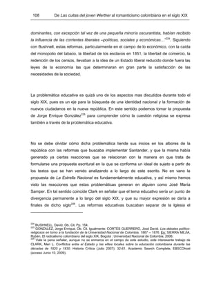 108 De Las cuitas del joven Werther al romanticismo colombiano en el siglo XIX
dominantes, con excepción tal vez de una pequeña minoría oscurantista, habían recibido
la influencia de las corrientes liberales –políticas, sociales y económicas…”224
. Siguiendo
con Bushnell, estas reformas, particularmente en el campo de lo económico, con la caída
del monopolio del tabaco, la libertad de los esclavos en 1851, la libertad de comercio, la
redención de los censos, llevaban a la idea de un Estado liberal reducido donde fuera las
leyes de la economía las que determinaran en gran parte la satisfacción de las
necesidades de la sociedad.
La problemática educativa es quizá uno de los aspectos mas discutidos durante todo el
siglo XIX, pues es un eje para la búsqueda de una identidad nacional y la formación de
nuevos ciudadanos en la nueva república. En este sentido podemos tomar la propuesta
de Jorge Enrique González225
para comprender cómo la cuestión religiosa se expresa
también a través de la problemática educativa.
No se debe olvidar cómo dicha problemática tiende sus inicios en los albores de la
república con las reformas que buscaba implementar Santander, y que la misma había
generado ya ciertas reacciones que se relacionan con la manera en que trata de
formularse una propuesta escritural en la que se conforma un ideal de sujeto a partir de
los textos que se han venido analizando a lo largo de este escrito. No en vano la
propuesta de La Estrella Nacional es fundamentalmente educativa, y así mismo hemos
visto las reacciones que estas problemáticas generan en alguien como José María
Samper. En tal sentido coincide Clark en señalar que el tema educativo sería un punto de
divergencia permanente a lo largo del siglo XIX, y que su mayor expresión se daría a
finales de dicho siglo226
. Las reformas educativas buscaban separar de la Iglesia el
224
BUSHNELL, David. Ob. Cit. Pp. 154.
225
GONZÁLEZ, Jorge Enrique. Ob. Cit. Igualmente: CORTÉS GUERRERO, José David. Los debates político-
religiosos en torno a la fundación de la Universidad Nacional de Colombia, 1867 – 1876. En: SIERRA MEJÍA,
Rubén. El radicalismo colombiano del siglo XIX. Bogotá : Universidad Nacional de Colombia, 2006.
226
Vale la pena señalar, aunque no se enmarca en el campo de este estudio, este interesante trabajo de
CLARK, Meri L. Conflictos entre el Estado y las elites locales sobre la educación colombiana durante las
décadas de 1820 y 1830. Historia Crítica (Julio 2007): 32-61. Academic Search Complete, EBSCOhost
(acceso Junio 10, 2009).
 
