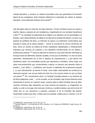 Gregorio Gutiérrez González, el hombre melancólico 109
109
manejo educativo, y construir un sistema burocrático laico que garantizara la formación
liberal de los ciudadanos. Esta intención determina la necesidad de unificar el sistema
educativo, como elemento cohesivo de la nación227
.
Cita González sobre la intención de tales reformas: “Formar hombres sanos de cuerpo y
espíritu, dignos y capaces de ser ciudadanos y magistrados de una sociedad republicana
y libre.228
” La moralidad se desprende de la religión y se relaciona con la racionalidad y el
derecho, pero adicionalmente se refleja en la idea de la sanidad del espíritu, es decir una
especie de profilaxis del alma. La intención se opone a la pretensión conservadora que
buscaba a través de la cultura católica “…formar la conciencia de siervos temerosos de
Dios, ahora en cambio se trataba de formar ciudadanos alfabetizados y medianamente
ilustrados que sirvieran de sustento a una hipotética transformación de los hábitos y
preferencias políticas.”229
Llama la atención la manera en que esta intención reformista se
encauza hacia los diferentes sectores sociales, en los que se identifican “un mar de seres
ignorantes, embrutecidos por el licor y repletos de supersticiones […] que opone una
resistencia inerte, una inmovilidad secular que desorienta y entristece. Viene luego una
clase semi-aristocrática que, acostumbrada a ejercer un dominio casi absoluto sobre el
pueblo […] por último […] individuos, que abusan a sabiendas de la ignorancia popular
[…] y que naturalmente, se aterran al verse, como están, amenazados de muerte por la
educación popular, ese sol que habrá de echar luz a los oscuros antros en que se forjan
sus planes.”230
Así, encontramos cómo “La Caridad” buscaba prevenir a sus lectores de
los libros peligrosos, pues “…en las novelas, en las comedias, bajo formas literarias entra
diariamente el veneno en nuestras casas: vuestros hijos lo beben también fuera de ellas;
vuestras inocentes hijas despiertan con esas lecturas las pasiones; su imaginación se
exalta, su vida no es luego otra cosa que continuos y variados deseos, que entre otros mil
males que no nos atrevemos á expresar, producen el de la frivolidad del espíritu,
haciéndolas inútiles para Dios, inútiles para la sociedad, inútiles para sí mismas, y en fin
227
GONZÁLEZ, Jorge Enrique. Ob. Cit. Pp. 25 – 27.
228
Decreto Orgánico, 1 de noviembre de 1870, artículos 2 y 32. Citado por GONZÁLEZ, Jorge Enrique. Ob.
Cit. Pp. 37.
229
GONZÁLEZ, Jorge Enrique. Ob. Cit. Pp. 44.
230
GONZÁLEZ, Jorge Enrique. Ob. Cit. Pp. 46 – 47.
 