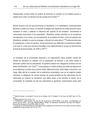 110 De Las cuitas del joven Werther al romanticismo colombiano en el siglo XIX
desgraciadas, porque ántes de acabar de formarse su carácter en los hábitos graves y
sólidos de la virtud, se desvían por las sendas de la ilusión.”231
Dichas lecturas son las que promueven el filosofismo y el materialismo, particularmente
Bentham y Destut de Tracy. La reacción al peligro que significan las malas lecturas busca
mantener la virtud, y detener la influencia del “espíritu de las tinieblas”: recomienda el
mencionado documento a los sacerdotes: “Redoblad vuestra actividad en la enseñanza
del catecismo á los niños y en la predicación de la palabra de Dios, como los agentes del
filosofismo redoblan la suya en propagar y difundir los malos libros.”232
Evidencia entonces
la coexistencia, si bien no pacífica, de las posiciones que defienden la enseñanza católica
y las que no, punto que reconoce González como determinante en la que se denominaría
la Guerra de las Escuelas, de 1876 a 1877233
.
La fundación de la Universidad Nacional y su organización daría también cuenta del
estado de discusión en relación con la proposición de lecturas, y por dicho medio la
formación política de los estudiantes. El gobierno liberal hizo obligatoria la lectura de los
textos de Bentham y de Tracy234
, lo que genera un fuerte rechazo por parte de algunos de
sus profesores e incluso de su primer rector, Manuel Ancízar, quien llega a renunciar a su
cargo. Más allá de la cuestión de la autonomía universitaria, que ya se esgrimía desde
entonces, la obligación de dichas lecturas da cuenta también de las intenciones de los
reformistas en relación la orientación que debía darse a los estudios al interior de la
universidad. El resultado de ello fue claramente la oposición conservadora hacia esta
231
Malas lecturas. La Caridad Ó Correo de las Aldeas. Año IV, Bogotá, 27 de mayo de 1869. Num. 45. Pp.
710.
232
Malas lecturas. Ob. Cit. Pp. 711.
233
GONZÁLEZ, Jorge Enrique. Ob. Cit. Pp. 69. Igualmente: ORTÍZ MESA, Luis Javier. Los Radicales y la
guerra civil de 1876 – 1877. En: SIERRA MEJÍA, Rubén. El radicalismo colombiano del siglo XIX. Bogotá :
Universidad Nacional de Colombia, 2006. Pp. 230.
234
Una Ley de 1870 aprobada por el Congreso hacía obligatoria la enseñanza de los textos de estos autores.
GONZÁLEZ, Jorge Enrique. Ob. Cit. Pp. 112.
 