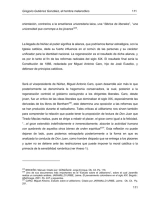 Gregorio Gutiérrez González, el hombre melancólico 111
111
orientación, contrarios a la enseñanza universitaria laica, una “fábrica de liberales”, “una
universidad que corrompe a los jóvenes”235
.
La llegada de Núñez al poder significa la alianza, que podríamos llamar estratégica, con la
Iglesia católica, dada su fuerte influencia en el común de las personas y su carácter
unificador para la identidad nacional. La regeneración es el resultado de dicha alianza, y
es por lo tanto el fin de las reformas radicales del siglo XIX. El resultado final sería la
Constitución de 1886, redactada por Miguel Antonio Caro, hijo de José Eusebio, y
defensor de principios católicos.
Será el vicepresidente de Núñez, Miguel Antonio Caro, quien desarrolle aún más lo que
posteriormente se denominaría la hegemonía conservadora, la cual, posterior a la
regeneración controló el gobierno excluyendo a los dirigentes liberales. Caro, desde
joven, fue un crítico de las ideas liberales que dominaban el siglo XIX, especialmente las
derivadas de los libros de Bentham236
, esto determina una oposición a las reformas que
se han producido durante el radicalismo. Tales críticas al utilitarismo nos sirven también
para comprender la relación que puede tener la proposición de lectura de Don Juan que
Tirado Macías realiza, pues se dirige a rebatir el placer, el goce como igual a la felicidad,
“…el goce extendido indefinidamente e inmerecidamente, absorbe la actividad humana
con quebranto de aquellos otros bienes de orden espiritual”237
. Esta reflexión no puede
dejarse de lado, pues podemos extrapolarla posteriormente a la forma en que es
analizada la conducta de Don Juan, como hombre disipado que se entrega a los placeres
y quien no se detiene ante las restricciones que puede imponer la moral católica o la
primacía de la sensibilidad romántica (ver Anexo 1).
235
BRICEÑO, Manuel. Citado por: GONZÁLEZ, Jorge Enrique. Ob. Cit. Pp. 119.
236
Uno de sus documentos más importantes es el “Estudio sobre el utilitarismo”, sobre el cual Jaramillo
realiza un completo análisis. JARAMILLO URIBE, Jaime. El pensamiento colombiano en el siglo XIX. Bogotá :
AlfaOmega, 2001. Pp. 247 y siguientes.
237
CARO, Miguel Antonio. Estudio sobre el utilitarismo. Citado por JARAMILLO URIBE, Jaime. Ob. Cit. Pp.
251.
 