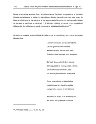 112 De Las cuitas del joven Werther al romanticismo colombiano en el siglo XIX
Desde el punto de vista de Caro, el utilitarismo de Bentham es opuesto a la tradición
hispánica-cristiana de la población colombiana. Resalta Jaramillo que bajo este orden de
ideas el utilitarismo le da primacía al bienestar material (mundano), que para el cristiano
se ubica en la noción de la eternidad, “...la felicidad cristiana, por ende, no es equivalente
al bienestar del utilitarismo y puede conseguirse a través del sufrimiento.”238
Se trata de un ideal, similar al ideal de belleza que el mismo Caro propone en su soneto
Belleza ideal:
La expresión dulce que su rostro baña,
De sus ojos la plácida centella,
Revelan el amor de una alma bella
Que el corazón subyuga y no le engaña.
Del cielo descendiendo á mi cabaña
Con vaguedad de nube y luz de estrella,
Ella mis hondas soledades, ella
Mis mudos pensamientos acompaña.
Como extendiendo el ala voladora
La esperanza, en el ánimo cautiva,
Huir parece, aunque el huir demora,
Amante cual mujer, cual diosa esquiva,
Así divido á la que el pecho adora,
238
JARAMILLO URIBE, Jaime. Ob. Cit. Pp. 326.
 