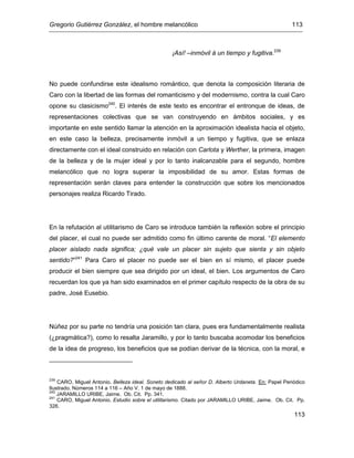 Gregorio Gutiérrez González, el hombre melancólico 113
113
¡Así! –inmóvil á un tiempo y fugitiva.239
No puede confundirse este idealismo romántico, que denota la composición literaria de
Caro con la libertad de las formas del romanticismo y del modernismo, contra la cual Caro
opone su clasicismo240
. El interés de este texto es encontrar el entronque de ideas, de
representaciones colectivas que se van construyendo en ámbitos sociales, y es
importante en este sentido llamar la atención en la aproximación idealista hacia el objeto,
en este caso la belleza, precisamente inmóvil a un tiempo y fugitiva, que se enlaza
directamente con el ideal construido en relación con Carlota y Werther, la primera, imagen
de la belleza y de la mujer ideal y por lo tanto inalcanzable para el segundo, hombre
melancólico que no logra superar la imposibilidad de su amor. Estas formas de
representación serán claves para entender la construcción que sobre los mencionados
personajes realiza Ricardo Tirado.
En la refutación al utilitarismo de Caro se introduce también la reflexión sobre el principio
del placer, el cual no puede ser admitido como fin último carente de moral. “El elemento
placer aislado nada significa; ¿qué vale un placer sin sujeto que sienta y sin objeto
sentido?”241
Para Caro el placer no puede ser el bien en sí mismo, el placer puede
producir el bien siempre que sea dirigido por un ideal, el bien. Los argumentos de Caro
recuerdan los que ya han sido examinados en el primer capítulo respecto de la obra de su
padre, José Eusebio.
Núñez por su parte no tendría una posición tan clara, pues era fundamentalmente realista
(¿pragmática?), como lo resalta Jaramillo, y por lo tanto buscaba acomodar los beneficios
de la idea de progreso, los beneficios que se podían derivar de la técnica, con la moral, e
239
CARO, Miguel Antonio. Belleza ideal. Soneto dedicado al señor D. Alberto Urdaneta. En: Papel Periódico
Ilustrado. Números 114 a 116 – Año V. 1 de mayo de 1888.
240
JARAMILLO URIBE, Jaime. Ob. Cit. Pp. 341.
241
CARO, Miguel Antonio. Estudio sobre el utilitarismo. Citado por JARAMILLO URIBE, Jaime. Ob. Cit. Pp.
326.
 