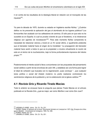 114 De Las cuitas del joven Werther al romanticismo colombiano en el siglo XIX
ir en contra de los resultados de la ideología liberal en relación con el monopolio de las
riquezas242
.
Ya para la década de 1870, durante su estadía en Inglaterra escribe Núñez: “¿Cuántos
delitos no ha prevenido la aplicación del gas al alumbrado de los lugares públicos? Los
ferrocarriles han acabado con los salteadores de caminos. El sólo país en que esto no ha
sucedido es en España; lo cual es prueba viviente de que el fanatismo, ni la intolerancia
religiosa son agentes de moralización”243
. Para este momento Núñez comprendía la
necesidad de relacionar ciencia y moral en un fin social último, e igualmente pretendía
que el bienestar material fuera el origen de la moralidad: “La propagación del bienestar
material hace sentir a todos lo que es la propiedad, e inculca virtualmente la noción de
esta en el ánimo de la muchedumbre, bajo la forma profundamente impresiva del interés
propio.”244
Posteriormente el interés social lo lleva a encontrarse con las propuestas del pensamiento
social católico a partir de las encíclicas de León XIII, y establece así una forma para lograr
el ideal de cohesión que buscaba con la regeneración, pues concluye “…que cualquier
tarea política o social del Estado moderno no podía realizarse contrariando los
sentimientos religiosos de la población y sin la colaboración de la Iglesia católica.”245
4.1 Revista Gris y Ricardo Tirado Macías
Todo lo anterior se encauza hacia la pregunta que planea Tirado Macías en el artículo
publicado en la Revista Gris, ¿qué es mejor, ser como Werther o ser como Don Juan?
242
JARAMILLO URIBE, Jaime. Ob. Cit. Pp. 231.
243
NÚÑEZ, Rafael. El génesis de la moral. Documento fechado en Liverpool en 1873. En: Ensayos de crítica
social. Medellín : Universidad de Cartagena, 1994. Pp. 298.
244
NÚÑEZ, Rafael. Ob. Cit.
245
JARAMILLO URIBE, Jaime. Ob. Cit. Pp. 251.
 