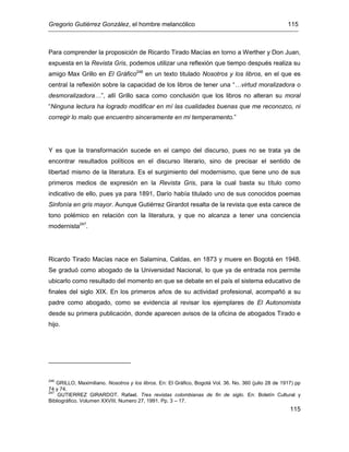 Gregorio Gutiérrez González, el hombre melancólico 115
115
Para comprender la proposición de Ricardo Tirado Macías en torno a Werther y Don Juan,
expuesta en la Revista Gris, podemos utilizar una reflexión que tiempo después realiza su
amigo Max Grillo en El Gráfico246
en un texto titulado Nosotros y los libros, en el que es
central la reflexión sobre la capacidad de los libros de tener una “…virtud moralizadora o
desmoralizadora…”, allí Grillo saca como conclusión que los libros no alteran su moral
“Ninguna lectura ha logrado modificar en mí las cualidades buenas que me reconozco, ni
corregir lo malo que encuentro sinceramente en mi temperamento.”
Y es que la transformación sucede en el campo del discurso, pues no se trata ya de
encontrar resultados políticos en el discurso literario, sino de precisar el sentido de
libertad mismo de la literatura. Es el surgimiento del modernismo, que tiene uno de sus
primeros medios de expresión en la Revista Gris, para la cual basta su título como
indicativo de ello, pues ya para 1891, Darío había titulado uno de sus conocidos poemas
Sinfonía en gris mayor. Aunque Gutiérrez Girardot resalta de la revista que esta carece de
tono polémico en relación con la literatura, y que no alcanza a tener una conciencia
modernista247
.
Ricardo Tirado Macías nace en Salamina, Caldas, en 1873 y muere en Bogotá en 1948.
Se graduó como abogado de la Universidad Nacional, lo que ya de entrada nos permite
ubicarlo como resultado del momento en que se debate en el país el sistema educativo de
finales del siglo XIX. En los primeros años de su actividad profesional, acompañó a su
padre como abogado, como se evidencia al revisar los ejemplares de El Autonomista
desde su primera publicación, donde aparecen avisos de la oficina de abogados Tirado e
hijo.
246
GRILLO, Maximiliano. Nosotros y los libros. En: El Gráfico, Bogotá Vol. 36. No. 360 (julio 28 de 1917) pp
74 y 74.
247
GUTIERREZ GIRARDOT. Rafael. Tres revistas colombianas de fin de siglo. En: Boletín Cultural y
Bibliográfico. Volumen XXVIII, Numero 27, 1991. Pp. 3 – 17.
 