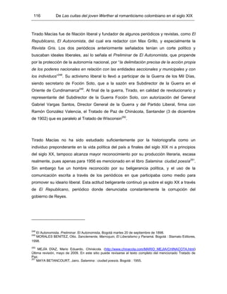 116 De Las cuitas del joven Werther al romanticismo colombiano en el siglo XIX
Tirado Macías fue de filiación liberal y fundador de algunos periódicos y revistas, como El
Republicano, El Autonomista, del cual era redactor con Max Grillo, y especialmente la
Revista Gris. Los dos periódicos anteriormente señalados tenían un corte político y
buscaban ideales liberales, así lo señala el Preliminar de El Autonomista, que propende
por la protección de la autonomía nacional, por “la delimitación precisa de la acción propia
de los poderes nacionales en relación con las entidades seccionales y municipales y con
los individuos”248
. Su activismo liberal lo llevó a participar de la Guerra de los Mil Días,
siendo secretario de Foción Soto, que a la sazón era Subdirector de la Guerra en el
Oriente de Cundinamarca249
. Al final de la guerra, Tirado, en calidad de revolucionario y
representante del Subdirector de la Guerra Foción Soto, con autorización del General
Gabriel Vargas Santos, Director General de la Guerra y del Partido Liberal, firma con
Ramón González Valencia, el Tratado de Paz de Chinácota, Santander (3 de diciembre
de 1902) que es paralelo al Tratado de Wisconsin250
.
Tirado Macías no ha sido estudiado suficientemente por la historiografía como un
individuo preponderante en la vida política del país a finales del siglo XIX ni a principios
del siglo XX, tampoco alcanza mayor reconocimiento por su producción literaria, escasa
realmente, pues apenas para 1956 es mencionado en el libro Salamina: ciudad poesía251
.
Sin embargo fue un hombre reconocido por su beligerancia política, y el uso de la
comunicación escrita a través de los periódicos en que participaba como medio para
promover su ideario liberal. Esta actitud beligerante continuó ya sobre el siglo XX a través
de El Republicano, periódico donde denunciaba constantemente la corrupción del
gobierno de Reyes.
248
El Autonomista. Preliminar. El Autonomista, Bogotá martes 20 de septiembre de 1898.
249
MORALES BENÍTEZ, Otto. Sanclemente, Marroquin, El Liberalismo y Panamá. Bogotá : Stamato Editores,
1998.
250
MEJÍA DÍAZ, Mario Eduardo. Chinácota. (http://www.chinacota.com/MARIO_MEJIA/CHINACOTA.html)
Última revisión, mayo de 2009. En este sitio puede revisarse el texto completo del mencionado Tratado de
Paz.
251
MAYA BETANCOURT, Jairo. Salamina : ciudad poesía. Bogotá : 1955.
 