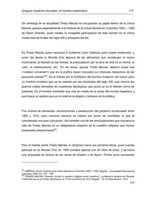 Gregorio Gutiérrez González, el hombre melancólico 117
117
Sin embargo en la actualidad Tirado Macías ha recuperado su papel dentro de la crítica
literaria, gracias especialmente a la Historia de la crítica literaria en Colombia 1850 – 1950
de David Jiménez, quien resalta la innegable participación de este escritor en la crítica
modernista de finales del siglo XIX y principios del XX.
Es Tirado Macías quien reconoce a Guillermo León Valencia como poeta modernista, y
quien fija desde la Revista Gris algunos de los elementos que constituyen el nuevo
movimiento, la libertad de las formas, la preocupación por la obra de arte en sí misma, el
color, el individualismo, etc. “En las letras, apunta Tirado Macías, debería existir ese
<<estado universal>> que en la política hacen imposible los intereses mezquinos de las
pequeñas patrias”252
. Es el interés por la fundación del hombre moderno, de nuevo, pero
un hombre moderno que ya ha pasado por las vicisitudes del siglo XIX, que conoce las
guerras civiles derivadas de cuestiones ideológicas que quizá ya no lo afectan como se
pretende. Es el hombre promedio que vive en medio de la prosa del mundo hegeliana y
que busca un asidero que ya no está en la religión y tampoco en la política.
Fue víctima de demandas, excomuniones y persecución del gobierno conservador entre
1905 y 1915, pero mantuvo siempre su interés por poner de manifiesto lo que él
consideraba una gran corrupción. Así también una de las preocupaciones que marcaría la
vida de Tirado Macías es su beligerancia respecto de la cuestión religiosa que hemos
presentado anteriormente253
.
Pero el interés sobre Tirado Macías, lo dirigimos hacia sus primeras letras, pues cuando
participa en la Revista Gris, en 1893 contaba apenas con 20 años de edad, y ya hacía
una propuesta de lectura de las obras de Goethe y de Byron. Pronto sería reconocido
252
JIMÉNEZ, David. Historia de la crítica literaria en Colombia 1850 – 1950. Bogotá : Universidad Nacional de
Colombia, 2009. Pp. 187 – 188.
253
TIRADO MACÍAS, Ricardo. Existe la cuestión religiosa entre nosotros?: conferencia dictada por Ricardo
Tirado Macías en el Teatro del Bosque, el 10 de noviembre de 1912. Bogotá : Tip. El Republicano, 1912.
 