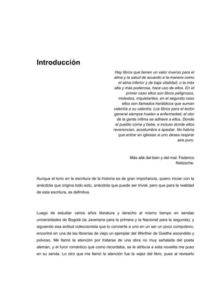 Introducción
Hay libros que tienen un valor inverso para el
alma y la salud de acuerdo a la manera como
el alma inferior y de baja vitalidad, o la más
alta y más poderosa, hace uso de ellos. En el
primer caso ellos son libros peligrosos,
molestos, inquietantes, en el segundo caso
ellos son llamados heráldicos que suman
valentía a su valentía. Los libros para el lector
general siempre huelen a enfermedad, el olor
de la gente ínfima se adhiere a ellos. Donde
el pueblo come y bebe, e incluso donde ellos
reverencian, acostumbra a apestar. No habría
que entrar en iglesias si uno desea respirar
aire puro.
Más allá del bien y del mal. Federico
Nietzsche.
Aunque el tono en la escritura de la historia es de gran importancia, quiero iniciar con la
anécdota que origina todo esto, anécdota que puede ser trivial, pero que para la realidad
de esta escritura, es definitiva.
Luego de estudiar varios años literatura y derecho al mismo tiempo en sendas
universidades de Bogotá (la Javeriana para la primera y la Nacional para la segunda), y
siguiendo esa actitud coleccionista que lo convierte a uno en un ser un poco compulsivo,
encontré en una de las librerías de viejo un ejemplar del Werther de Goethe escondido y
polvoso. Me llamó la atención por tratarse de una obra no muy señalada del poeta
alemán, y el furor romántico que como recordaba, se le atribuía a esta novelita me puso
en su senda. Lo otro que me llamó la atención fue la vejez del libro, pues al revisarlo
 