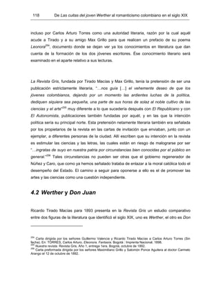 118 De Las cuitas del joven Werther al romanticismo colombiano en el siglo XIX
incluso por Carlos Arturo Torres como una autoridad literaria, razón por la cual aquél
acude a Tirado y a su amigo Max Grillo para que realicen un prefacio de su poema
Leonora254
, documento donde se dejan ver ya los conocimientos en literatura que dan
cuenta de la formación de los dos jóvenes escritores. Ése conocimiento literario será
examinado en el aparte relativo a sus lecturas.
La Revista Gris, fundada por Tirado Macías y Max Grillo, tenía la pretensión de ser una
publicación estrictamente literaria, “…nos guía […] el vehemente deseo de que los
jóvenes colombianos, dejando por un momento las ardientes luchas de la política,
dediquen siquiera sea pequeña, una parte de sus horas de solaz al noble cultivo de las
ciencias y el arte”255
muy diferente a lo que sucedería después con El Republicano y con
El Autonomista, publicaciones también fundadas por aquél, y en las que la intención
política sería su principal norte. Esta pretensión netamente literaria también era señalada
por los propietarios de la revista en las cartas de invitación que enviaban, junto con un
ejemplar, a diferentes personas de la ciudad. Allí escriben que su intención en la revista
es estimular las ciencias y las letras, las cuales están en riesgo de malograrse por ser
“…ingratas de suyo en nuestra patria por circunstancias bien conocidas por el público en
general.”256
Tales circunstancias no pueden ser otras que el gobierno regenerador de
Núñez y Caro, que como ya hemos señalado trataba de enlazar a la moral católica todo el
desempeño del Estado. El camino a seguir para oponerse a ello es el de promover las
artes y las ciencias como una cuestión independiente.
4.2 Werther y Don Juan
Ricardo Tirado Macías para 1893 presenta en la Revista Gris un estudio comparativo
entre dos figuras de la literatura que identificó el siglo XIX, uno es Werther, el otro es Don
254
Carta dirigida por los señores Guillermo Valencia y Ricardo Tirado Macías a Carlos Arturo Torres (Sin
fecha). En: TORRES, Carlos Arturo. Eleonora. Fantasía. Bogotá : Imprenta Nacional. 1898.
255
Nuestra revista. Revista Gris. Año 1, entrega 1era. Bogotá, octubre de 1892.
256
Carta preformada dirigida por los señores Maximiliano Grillo y Salomón Ponce Aguilera al doctor Carmelo
Arango el 12 de octubre de 1892.
 