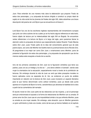 Gregorio Gutiérrez González, el hombre melancólico 119
119
Juan. Para entender de una manera más clara la elaboración que propone Tirado de
estos dos personajes, y su propuesta de lectura dirigida a construir su propio ideal de
sujeto en la vida social de los jóvenes de finales del siglo XIX, debe advertirse una breve
descripción del poema de Lord Byron que se encuentra en el Anexo 2.
Lord Byron fue uno de los escritores ingleses representantes del romanticismo europeo
que junto con otros autores de los cuales ya se ha hecho alguna referencia en este texto,
fueron objeto de lectura por la intelectualidad del siglo XIX en Bogotá. Se encuentran
varias referencias a la lectura de Byron a lo largo del siglo, pero queremos llamar la
atención sobre la propuesta de lectura que especialmente realiza Ricardo Tirado Macías
sobre Don Juan, pues Tirado parte de la idea del conocimiento general que de este
poema épico, así como del Werther de Goethe tiene la juventud lectora de la Revista Gris.
Al preguntarse si es mejor ser como Don Juan, o enamorarse como Werther, pone de
presente la figuración de estos dos personajes, y la propuesta de apropiación que de los
mismos realiza este ensayista a través de su escrito.
Uno de los primeros caracteres de Don Juan es la figuración simbólica que tiene sus
padres, pues uno es un hidalgo y la otra es “…una dama célebre e ilustrada”, siendo esta
mujer la orientadora de la educación, especialmente moral a través de la prohibición de
lecturas. Sin embargo durante la vida de Juan se verá que tales preceptos morales no
fueron aplicados como se esperaba de él. Así, se evidencia un punto de análisis
importante en relación con la lectura de Don Juan, pues incorpora un aspecto llamativo
para la que hemos denominado como actitud romántica, pues ya desde este punto
aparece en el poema de Byron la ironía, característica que atraviesa la totalidad de la obra
a partir de los comentarios del narrador.
El asunto moral en Don Juan parte de las relaciones con las mujeres, y así el personaje
será por antonomasia el opuesto a la forma de relacionarse de Werther con su amada. El
primer amor de Don Juan cae en una imposibilidad similar a la que enfrenta Werther, pues
su amada es una mujer casada. Sin embargo, esta situación, que en Werther generaría
un gran sufrimiento (y toda una novela, como de las que ya hemos hablado en el capítulo
 