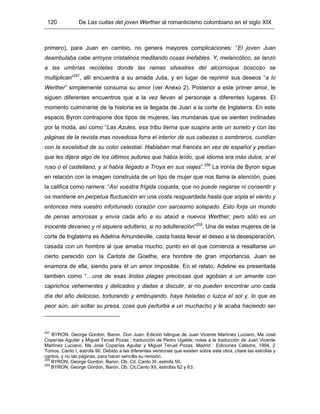 120 De Las cuitas del joven Werther al romanticismo colombiano en el siglo XIX
primero), para Juan en cambio, no genera mayores complicaciones: “El joven Juan
deambulaba cabe arroyos cristalinos meditando cosas inefables. Y, melancólico, se lanzó
a las umbrías recoletas donde las ramas silvestres del alcornoque boscoso se
multiplican”257
, allí encuentra a su amada Julia, y en lugar de reprimir sus deseos “a lo
Werther” simplemente consuma su amor (ver Anexo 2). Posterior a este primer amor, le
siguen diferentes encuentros que a la vez llevan al personaje a diferentes lugares. El
momento culminante de la historia es la llegada de Juan a la corte de Inglaterra. En este
espacio Byron contrapone dos tipos de mujeres, las mundanas que se sienten inclinadas
por la moda, así como “Las Azules, esa tribu tierna que suspira ante un soneto y con las
páginas de la revista mas novedosa forra el interior de sus cabezas o sombreros, cundían
con la excelsitud de su color celestial. Hablaban mal francés en vez de español y pedían
que les dijera algo de los últimos autores que había leído, qué idioma era más dulce, si el
ruso o el castellano, y si había llegado a Troya en sus viajes”.258
La ironía de Byron sigue
en relación con la imagen construida de un tipo de mujer que nos llama la atención, pues
la califica como ramera: “Así vuestra frígida coqueta, que no puede negarse ni consentir y
os mantiene en perpetua fluctuación en una costa resguardada hasta que sopla el viento y
entonces mira vuestro infortunado corazón con sarcasmo solapado. Esto forja un mundo
de penas amorosas y envía cada año a su ataúd a nuevos Werther; pero sólo es un
inocente devaneo y ni siquiera adulterio, si no adulteración”259
. Una de estas mujeres de la
corte de Inglaterra es Adelina Amundeville, casta hasta llevar el deseo a la desesperación,
casada con un hombre al que amaba mucho, punto en el que comienza a resaltarse un
cierto parecido con la Carlota de Goethe, era hombre de gran importancia. Juan se
enamora de ella, siendo para él un amor imposible. En el relato, Adeline es presentada
también como “…una de esas lindas plagas preciosas que agobian a un amante con
caprichos vehementes y delicados y dadas a discutir, si no pueden encontrar uno cada
día del año delicioso, torturando y embrujando, haya heladas o luzca el sol y, lo que es
peor aún, sin soltar su presa, cosa que perturba a un muchacho y le acaba haciendo ser
257
BYRON, George Gordon, Baron. Don Juan. Edición bilingue de Juan Vicente Martínez Luciano, Ma José
Coperías Aguilar y Miguel Teruel Pozas ; traducción de Pedro Ugalde; notas a la traducción de Juan Vicente
Martínez Luciano, Ma José Coperías Aguilar y Miguel Teruel Pozas. Madrid : Ediciones Cátedra, 1994. 2
Tomos. Canto I, estrofa 90. Debido a las diferentes versiones que existen sobre esta obra, citaré las estrofas y
cantos, y no las páginas, para hacer sencilla su revisión.
258
BYRON, George Gordon, Baron. Ob. Cit. Canto XI, estrofa 50.
259
BYRON, George Gordon, Baron. Ob. Cit.Canto XII, estrofas 62 y 63.
 