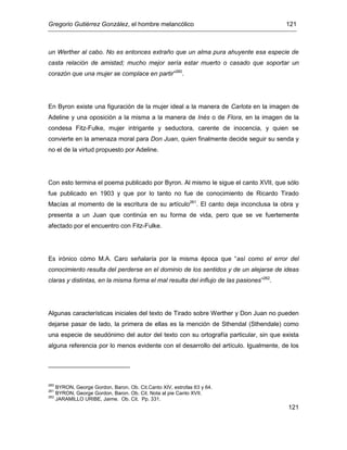 Gregorio Gutiérrez González, el hombre melancólico 121
121
un Werther al cabo. No es entonces extraño que un alma pura ahuyente esa especie de
casta relación de amistad; mucho mejor sería estar muerto o casado que soportar un
corazón que una mujer se complace en partir”260
.
En Byron existe una figuración de la mujer ideal a la manera de Carlota en la imagen de
Adeline y una oposición a la misma a la manera de Inés o de Flora, en la imagen de la
condesa Fitz-Fulke, mujer intrigante y seductora, carente de inocencia, y quien se
convierte en la amenaza moral para Don Juan, quien finalmente decide seguir su senda y
no el de la virtud propuesto por Adeline.
Con esto termina el poema publicado por Byron. Al mismo le sigue el canto XVII, que sólo
fue publicado en 1903 y que por lo tanto no fue de conocimiento de Ricardo Tirado
Macías al momento de la escritura de su artículo261
. El canto deja inconclusa la obra y
presenta a un Juan que continúa en su forma de vida, pero que se ve fuertemente
afectado por el encuentro con Fitz-Fulke.
Es irónico cómo M.A. Caro señalaría por la misma época que “así como el error del
conocimiento resulta del perderse en el dominio de los sentidos y de un alejarse de ideas
claras y distintas, en la misma forma el mal resulta del influjo de las pasiones”262
.
Algunas características iniciales del texto de Tirado sobre Werther y Don Juan no pueden
dejarse pasar de lado, la primera de ellas es la mención de Sthendal (Sthendale) como
una especie de seudónimo del autor del texto con su ortografía particular, sin que exista
alguna referencia por lo menos evidente con el desarrollo del artículo. Igualmente, de los
260
BYRON, George Gordon, Baron. Ob. Cit.Canto XIV, estrofas 63 y 64.
261
BYRON, George Gordon, Baron. Ob. Cit. Nota al pie Canto XVII.
262
JARAMILLO URIBE, Jaime. Ob. Cit. Pp. 331.
 