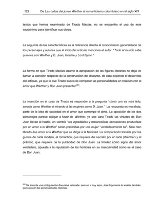 122 De Las cuitas del joven Werther al romanticismo colombiano en el siglo XIX
textos que hemos examinado de Tirado Macías, no se encuentra el uso de este
seudónimo para identificar sus obras.
La segunda de las características es la referencia directa al conocimiento generalizado de
los personajes y autores que al inicio del artículo menciona el autor: “Todo el mundo sabe
quienes son Werther y D. Juan, Goethe y Lord Byron.”
La forma en que Tirado Macías asume la apropiación de las figuras literarias no deja de
llamar la atención respecto de la construcción del discurso, de ésta depende el desarrollo
del artículo, ya que lo que Tirado busca es comparar las personalidades en relación con el
amor que Werther y Don Juan presentan263
.
La intención en el caso de Tirado es responder a la pregunta “cómo uno es más feliz,
amado como Werther ó mirando á las mujeres como D. Juan.” La respuesta es moralista,
parte de la idea de saciedad en el amor que corrompe el alma. La oposición de los dos
personajes parece abogar a favor de Werther, ya que para Tirado las virtudes de Don
Juan llevan al hastío, en cambio “las agradables y melancólicas sensaciones producidas
por un amor a lo Werther” serán preferidas por una mujer “verdaderamente tal”. Sale bien
librado ése amor a lo Werther que se dirige a la felicidad. La comparación transita por los
gustos de cada modelo, el romántico, que requiere del secreto por un lado (Werther) y el
práctico, que requiere de la publicidad de Don Juan. La timidez como signo del amor
verdadero, opuesta a la reputación de los hombres en su masculinidad como es el caso
de Don Juan.
263
Se trata de una configuración discursiva reiterada, para no ir muy lejos, José Ingenieros lo analiza también,
para oponer dos personalidades distintas.
 