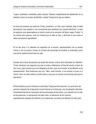 Gregorio Gutiérrez González, el hombre melancólico 123
123
“Lograr realidades modeladas sobre deseos” (deseos imperfectamente satisfechos en la
realidad, como en el caso de Werther –aclara Tirado) es lo que se obtiene.
La toma de posición por parte de Tirado, presenta a un Don Juan malvado, bajo el ideal
del seductor que engaña y vive únicamente para satisfacer sus “gustos libertinos”, un tipo
de egoísmo que desencadena un hecho moral en la narración de Byron según Tirado: “á
los treinta años apenas, nota con tristeza que le falta la vida, y aborrece lo que antes le
daba sensaciones agradables”.
El rol del amor a lo Werther se magnifica en el escrito, relacionándolo con la amada
misma y con la pureza. Incluso el suicidio del personaje de Goethe es entendido como
una forma sublime de terminar su vida.
A pesar de la toma de posición por parte del artículo a favor de la identidad con Werther,
Tirado introduce una segunda voz que lo invita a reflexionar al final del escrito a favor de
Don Juan, para concluir que si la desgracia de Don Juan es el hastío, la de Werther es la
desesperación. Dice finalmente esa voz: “Mira: cada hombre, si se estudia un poco á sí
mismo, tiene en esta materia su bello ideal y creo que es ridículo convencerlo para que lo
abandone.”
El final ecléctico que le introduce a este texto Tirado permite examinar, no ya la toma de
posición respecto de la figuración moral inmersa en el discurso, sino la adopción afirmada
constantemente de los caracteres de los personajes de las obras, y su relación con la vida
de las personas. La apropiación de tales roles, la valoración de los mismos,
especialmente respecto de Werther y su melancolía, es motivo de reflexión en este caso.
 