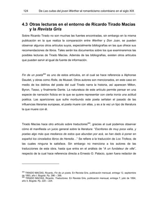 124 De Las cuitas del joven Werther al romanticismo colombiano en el siglo XIX
4.3 Otras lecturas en el entorno de Ricardo Tirado Macías
y la Revista Gris
Sobre Ricardo Tirado no son muchas las fuentes encontradas, sin embargo en la misma
publicación en la que realiza la comparación entre Werther y Don Juan, se pueden
observar algunos otros artículos suyos, especialmente bibliografías en las que ofrece sus
recomendaciones de libros. Tales serán los documentos sobre los que examinaremos las
posibles lecturas de Tirado Macías. Además de las bibliografías, existen otros artículos
que pueden servir al igual de fuente de información.
Fin de un poeta264
es uno de estos artículos, en el cual se hace referencia a Alphonse
Daudet, y obras como Rolla, de Musset. Otros autores son mencionados, en este caso en
medio de los delirios del poeta del cual Tirado narra la historia, así aparecen Milton,
Byron, Tasso, y finalmente Dante. La naturaleza de este artículo permite pensar en una
especie de narración ficticia en la que se quiere representar con cierta ironía una actitud
poética. Las apariciones que sufre moribundo este poeta señalan el pasado de las
influencias literarias europeas, el poeta muere con ellas, y es a la vez un tipo de literatura
la que muere con él.
Tirado Macías hace otro artículo sobre traductores265
, gracias al cual podemos observar
cómo él manifiesta un juicio general sobre la literatura: “Escritores de muy poca valía, y
poetas algo más que medianos de estos que abundan por acá, se han dado á poner en
español los cincelados libros de Heredia…” Se refiere a la traducción de Los Trofeos, de
las cuales ninguna le satisface. Sin embargo no menciona a los autores de las
traducciones de esta obra, hasta que entra en el análisis de “A un fundateur de ville”,
respecto de la cual hace referencia directa a Ernesto O. Palacio, quien fuera redactor de
264
TIRADO MACÍAS, Ricardo. Fin de un poeta. En Revista Gris, publicación mensual, entrega 12, septiembre
de 1893, año I, Bogotá. Pp. 396 – 399.
265
TIRADO MACÍAS, Ricardo. Traductores. En Revista Gris, publicación mensual, entrega 7, julio de 1894,
año II, Bogotá. Pp. 220 – 224.
 