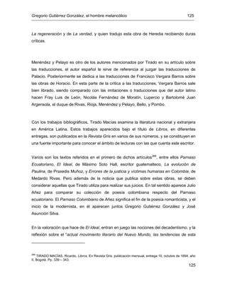 Gregorio Gutiérrez González, el hombre melancólico 125
125
La regeneración y de La verdad, y quien tradujo esta obra de Heredia recibiendo duras
críticas.
Menéndez y Pelayo es otro de los autores mencionados por Tirado en su artículo sobre
las traducciones, el autor español le sirve de referencia al juzgar las traducciones de
Palacio. Posteriormente se dedica a las traducciones de Francisco Vergara Barros sobre
las obras de Horacio. En esta parte de la crítica a las traducciones, Vergara Barros sale
bien librado, siendo comparado con las imitaciones o traducciones que del autor latino
hacen Fray Luis de León, Nicolás Fernández de Moratín, Lupercio y Bartolomé Juan
Argensola, el duque de Rivas, Rioja, Menéndez y Pelayo, Bello, y Pombo.
Con los trabajos bibliográficos, Tirado Macías examina la literatura nacional y extranjera
en América Latina. Estos trabajos aparecidos bajo el título de Libros, en diferentes
entregas, son publicados en la Revista Gris en varios de sus números, y se constituyen en
una fuente importante para conocer el ámbito de lecturas con las que cuenta este escritor.
Varios son los textos referidos en el primero de dichos artículos266
, entre ellos Parnaso
Ecuatoriano, El Ideal, de Máximo Soto Hall, escritor guatemalteco, La evolución de
Paulina, de Praxedis Muñoz, y Errores de la justicia y víctimas humanas en Colombia, de
Medardo Rivas. Pero además de la noticia que publica sobre estas obras, se deben
considerar aquellas que Tirado utiliza para realizar sus juicios. En tal sentido aparece Julio
Añez para comparar su colección de poesía colombiana respecto del Parnaso
ecuatoriano. El Parnaso Colombiano de Añez significa el fin de la poesía romanticista, y el
inicio de la modernista, en él aparecen juntos Gregorio Gutiérrez González y José
Asunción Silva.
En la valoración que hace de El Ideal, entran en juego las nociones del decadentismo, y la
reflexión sobre el “actual movimiento literario del Nuevo Mundo, las tendencias de esta
266
TIRADO MACÍAS, Ricardo. Libros. En Revista Gris, publicación mensual, entrega 10, octubre de 1894, año
II, Bogotá. Pp. 339 – 343.
 