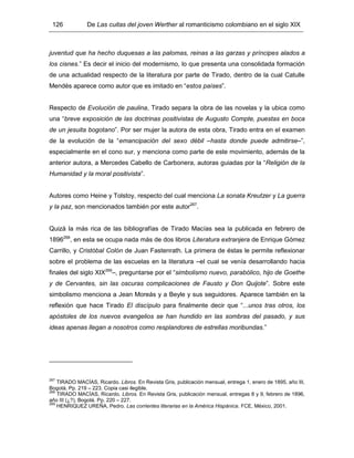 126 De Las cuitas del joven Werther al romanticismo colombiano en el siglo XIX
juventud que ha hecho duquesas a las palomas, reinas a las garzas y príncipes alados a
los cisnes.” Es decir el inicio del modernismo, lo que presenta una consolidada formación
de una actualidad respecto de la literatura por parte de Tirado, dentro de la cual Catulle
Mendés aparece como autor que es imitado en “estos países”.
Respecto de Evolución de paulina, Tirado separa la obra de las novelas y la ubica como
una “breve exposición de las doctrinas positivistas de Augusto Compte, puestas en boca
de un jesuita bogotano”. Por ser mujer la autora de esta obra, Tirado entra en el examen
de la evolución de la “emancipación del sexo débil –hasta donde puede admitirse–”,
especialmente en el cono sur, y menciona como parte de este movimiento, además de la
anterior autora, a Mercedes Cabello de Carbonera, autoras guiadas por la “Religión de la
Humanidad y la moral positivista”.
Autores como Heine y Tolstoy, respecto del cual menciona La sonata Kreutzer y La guerra
y la paz, son mencionados también por este autor267
.
Quizá la más rica de las bibliografías de Tirado Macías sea la publicada en febrero de
1896268
, en esta se ocupa nada más de dos libros Literatura extranjera de Enrique Gómez
Carrillo, y Cristóbal Colón de Juan Fastenrath. La primera de éstas le permite reflexionar
sobre el problema de las escuelas en la literatura –el cual se venía desarrollando hacia
finales del siglo XIX269
–, preguntarse por el “simbolismo nuevo, parabólico, hijo de Goethe
y de Cervantes, sin las oscuras complicaciones de Fausto y Don Quijote”. Sobre este
simbolismo menciona a Jean Moreás y a Beyle y sus seguidores. Aparece también en la
reflexión que hace Tirado El discípulo para finalmente decir que “...unos tras otros, los
apóstoles de los nuevos evangelios se han hundido en las sombras del pasado, y sus
ideas apenas llegan a nosotros como resplandores de estrellas moribundas.”
267
TIRADO MACÍAS, Ricardo. Libros. En Revista Gris, publicación mensual, entrega 1, enero de 1895, año III,
Bogotá. Pp. 219 – 223. Copia casi ilegible.
268
TIRADO MACÍAS, Ricardo. Libros. En Revista Gris, publicación mensual, entregas 8 y 9, febrero de 1896,
año III (¿?), Bogotá. Pp. 220 – 227.
269
HENRIQUEZ UREÑA, Pedro. Las corrientes literarias en la América Hispánica. FCE, México, 2001.
 