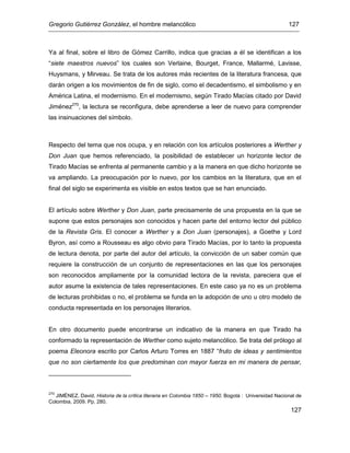 Gregorio Gutiérrez González, el hombre melancólico 127
127
Ya al final, sobre el libro de Gómez Carrillo, indica que gracias a él se identifican a los
“siete maestros nuevos” los cuales son Verlaine, Bourget, France, Mallarmé, Lavisse,
Huysmans, y Mirveau. Se trata de los autores más recientes de la literatura francesa, que
darán origen a los movimientos de fin de siglo, como el decadentismo, el simbolismo y en
América Latina, el modernismo. En el modernismo, según Tirado Macías citado por David
Jiménez270
, la lectura se reconfigura, debe aprenderse a leer de nuevo para comprender
las insinuaciones del símbolo.
Respecto del tema que nos ocupa, y en relación con los artículos posteriores a Werther y
Don Juan que hemos referenciado, la posibilidad de establecer un horizonte lector de
Tirado Macías se enfrenta al permanente cambio y a la manera en que dicho horizonte se
va ampliando. La preocupación por lo nuevo, por los cambios en la literatura, que en el
final del siglo se experimenta es visible en estos textos que se han enunciado.
El artículo sobre Werther y Don Juan, parte precisamente de una propuesta en la que se
supone que estos personajes son conocidos y hacen parte del entorno lector del público
de la Revista Gris. El conocer a Werther y a Don Juan (personajes), a Goethe y Lord
Byron, así como a Rousseau es algo obvio para Tirado Macías, por lo tanto la propuesta
de lectura denota, por parte del autor del artículo, la convicción de un saber común que
requiere la construcción de un conjunto de representaciones en las que los personajes
son reconocidos ampliamente por la comunidad lectora de la revista, pareciera que el
autor asume la existencia de tales representaciones. En este caso ya no es un problema
de lecturas prohibidas o no, el problema se funda en la adopción de uno u otro modelo de
conducta representada en los personajes literarios.
En otro documento puede encontrarse un indicativo de la manera en que Tirado ha
conformado la representación de Werther como sujeto melancólico. Se trata del prólogo al
poema Eleonora escrito por Carlos Arturo Torres en 1887 “fruto de ideas y sentimientos
que no son ciertamente los que predominan con mayor fuerza en mi manera de pensar,
270
JIMÉNEZ, David. Historia de la crítica literaria en Colombia 1850 – 1950. Bogotá : Universidad Nacional de
Colombia, 2009. Pp. 280.
 