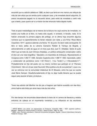 2 Introducción
encontré que su edición databa en 1886, es decir que tenía en mis manos una reliquia de
más de cien años que se vendía como cualquier cosa, y de inmediato decidí adquirirlo. El
precio insustancial pagado no lo recuerdo ahora, pero entré de inmediato a verlo más
que a leerlo, pues quería ver si un lector de ése entonces había dejado huella.
Todo el peso metodológico de la historia de la lectura me cayó encima de inmediato: no
existía una huella en el libro, no había sido rayado, ni anotado, ni llorado, nada. Sí le
habían arrancado la primera página del prólogo, en la última hoja encontré algunos
números que no aparentemente no tienen relación con nada, y una firma “Rosa María
Carpintero 1911”; aparece además una fecha: 16 de junio. Es decir nada concluyente. El
libro sí tiene sellos de la Librería Camacho Roldán & Tamayo de Bogotá, y
adicionalmente un sello de agua en el inicio que dice Juan C. Arbeláez. Sobre él pude
inferir que se trata de Juan Clímaco Arbeláez, un político antioqueño conservador; sobre
él dice así una nota biográfica: “Diputado a la Asamblea de Antioquia, Representante al
Congreso entre 1.892 Y 1.896, Senador Suplente entre 1.888 Y 1.892, hacendado, editor
y colaborador de periódicos como <<El Fénix>>, <<La Tarde>> y <<Novedades>>”1
.
Probablemente es hijo del poeta con su mismo nombre que participó en el “Parnaso
Colombiano”, libro en el que José Asunción Silva publica uno de sus poemas2
y que a su
vez se entronca con la comunidad intelectual de El Mosaico, entre los que se cuenta
José María Samper. Desafortunadamente el hijo no deja huella literaria que se pueda
seguir para asociar el texto y la lectura.
Tener esa edición del Werther me dio pie a imaginar qué habría sucedido con ése libro,
cómo habría sido leído por otros hace más de cien años.
Por ése tiempo me encontraba desarrollando la tesis de mi carrera de literatura y estaba
entrando de cabeza en el movimiento romántico y su influencia en los escritores
1
ORTIZ MESA, Luis Javier. La regeneración en Antioquia, Colombia 1880 – 1903: aspectos políticos.
Medellín : Maestría en Historia Andina; FLACSO – Sede Ecuador, 1986. Pp. 260.
2
AÑEZ, Julio. Parnaso colombiano. Colección de poesías escogidas. Bogotá : Librería Colombiana Camacho
Roldán & Tamayo, 1887.
 