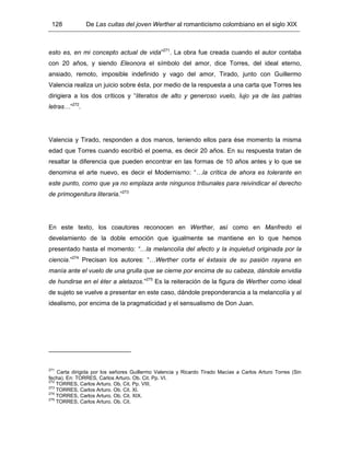 128 De Las cuitas del joven Werther al romanticismo colombiano en el siglo XIX
esto es, en mi concepto actual de vida”271
. La obra fue creada cuando el autor contaba
con 20 años, y siendo Eleonora el símbolo del amor, dice Torres, del ideal eterno,
ansiado, remoto, imposible indefinido y vago del amor, Tirado, junto con Guillermo
Valencia realiza un juicio sobre ésta, por medio de la respuesta a una carta que Torres les
dirigiera a los dos críticos y “literatos de alto y generoso vuelo, lujo ya de las patrias
letras…”272
.
Valencia y Tirado, responden a dos manos, teniendo ellos para ése momento la misma
edad que Torres cuando escribió el poema, es decir 20 años. En su respuesta tratan de
resaltar la diferencia que pueden encontrar en las formas de 10 años antes y lo que se
denomina el arte nuevo, es decir el Modernismo: “…la crítica de ahora es tolerante en
este punto, como que ya no emplaza ante ningunos tribunales para reivindicar el derecho
de primogenitura literaria.”273
En este texto, los coautores reconocen en Werther, así como en Manfredo el
develamiento de la doble emoción que igualmente se mantiene en lo que hemos
presentado hasta el momento: “…la melancolía del afecto y la inquietud originada por la
ciencia.”274
Precisan los autores: “…Werther corta el éxtasis de su pasión rayana en
manía ante el vuelo de una grulla que se cierne por encima de su cabeza, dándole envidia
de hundirse en el éter a aletazos.”275
Es la reiteración de la figura de Werther como ideal
de sujeto se vuelve a presentar en este caso, dándole preponderancia a la melancolía y al
idealismo, por encima de la pragmaticidad y el sensualismo de Don Juan.
271
Carta dirigida por los señores Guillermo Valencia y Ricardo Tirado Macías a Carlos Arturo Torres (Sin
fecha). En: TORRES, Carlos Arturo. Ob. Cit. Pp. VI.
272
TORRES, Carlos Arturo. Ob. Cit. Pp. VIII.
273
TORRES, Carlos Arturo. Ob. Cit. XI.
274
TORRES, Carlos Arturo. Ob. Cit. XIX.
275
TORRES, Carlos Arturo. Ob. Cit.
 