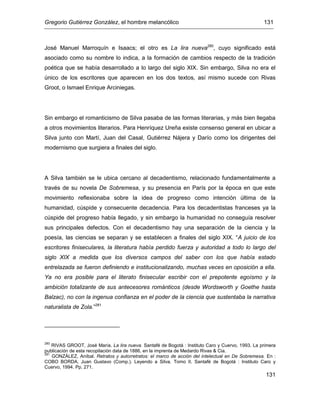 Gregorio Gutiérrez González, el hombre melancólico 131
131
José Manuel Marroquín e Isaacs; el otro es La lira nueva280
, cuyo significado está
asociado como su nombre lo indica, a la formación de cambios respecto de la tradición
poética que se había desarrollado a lo largo del siglo XIX. Sin embargo, Silva no era el
único de los escritores que aparecen en los dos textos, así mismo sucede con Rivas
Groot, o Ismael Enrique Arciniegas.
Sin embargo el romanticismo de Silva pasaba de las formas literarias, y más bien llegaba
a otros movimientos literarios. Para Henríquez Ureña existe consenso general en ubicar a
Silva junto con Martí, Juan del Casal, Gutiérrez Nájera y Darío como los dirigentes del
modernismo que surgiera a finales del siglo.
A Silva también se le ubica cercano al decadentismo, relacionado fundamentalmente a
través de su novela De Sobremesa, y su presencia en París por la época en que este
movimiento reflexionaba sobre la idea de progreso como intención última de la
humanidad, cúspide y consecuente decadencia. Para los decadentistas franceses ya la
cúspide del progreso había llegado, y sin embargo la humanidad no conseguía resolver
sus principales defectos. Con el decadentismo hay una separación de la ciencia y la
poesía, las ciencias se separan y se establecen a finales del siglo XIX. “A juicio de los
escritores finiseculares, la literatura había perdido fuerza y autoridad a todo lo largo del
siglo XIX a medida que los diversos campos del saber con los que había estado
entrelazada se fueron definiendo e institucionalizando, muchas veces en oposición a ella.
Ya no era posible para el literato finisecular escribir con el prepotente egoísmo y la
ambición totalizante de sus antecesores románticos (desde Wordsworth y Goethe hasta
Balzac), no con la ingenua confianza en el poder de la ciencia que sustentaba la narrativa
naturalista de Zola.”281
280
RIVAS GROOT, José María. La lira nueva. Santafé de Bogotá : Instituto Caro y Cuervo, 1993. La primera
publicación de esta recopilación data de 1886, en la imprenta de Medardo Rivas & Cia.
281
GONZÁLEZ, Aníbal. Retratos y autorretratos: el marco de acción del intelectual en De Sobremesa. En :
COBO BORDA, Juan Gustavo (Comp.). Leyendo a Silva. Tomo II. Santafé de Bogotá : Instituto Caro y
Cuervo, 1994. Pp. 271.
 