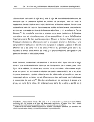 132 De Las cuitas del joven Werther al romanticismo colombiano en el siglo XIX
José Asunción Silva cierra el siglo XIX y abre el siglo XX en la literatura colombiana, es
indudable que su presencia significa un cambio de paradigma, pues da inicio al
modernismo literario. Silva no es un sujeto olvidado en la literatura nacional, de una u otra
manera hace parte del conjunto de nombres que residen en la cabeza de quienes tienen
aunque sea una noción mínima de la literatura colombiana, y no se reducen a García
Márquez282
. No es extraña entonces su posición como autor canónico en la literatura
colombiana, pero así mismo tampoco es extraña su posición en el marco de la literatura
hispanoamericana. Es claro que la presencia de Silva en la literatura hispanoamericana
finisecular establece una diferenciación con la producción anterior en Colombia, y una
apropiación muy particular de las influencias europeas de su época. La poesía de Silva se
diferencia de la de Darío y de la de otros poetas de su generación, pues pese a su
novedad, la libertad en las formas del verso, y su propio simbolismo, Silva goza de una
particular ironía en su producción poética.
Entre romántico, modernista o decadentista, la influencia de su figura produce un largo
impacto, que no necesariamente deriva de las circunstancias de su muerte, pues como
figura de la sociedad, incluso en vida mantuvo un reconocimiento más o menos amplio
entre sus pares. No se trataba de alguien que pasara desapercibido por la sociedad
bogotana, era querido y odiado, discurría entre los intelectuales y los políticos, pues en
nuestro país aún no se habían logrado diferenciar muy bien las inopias, bien intelectuales
o económicas, de cada uno283
. Silva tuvo producción en los campos de la poesía y la
prosa, así como de la crítica. Sin embargo buena parte de su obra se perdió en el
282
De hecho, junto con Isaacs, Núñez, y M.A. Caro, es de los pocos poetas cuyo rostro aparece en un billete
de nuestro país. Sin embargo es el único que goza aparece en razón a su poesía, pues Caro y Núñez
aparecen fundamentalmente por su carácter político, e Isaacs debido a su obra María.
283
No es rara en este sentido la intención de Malcolm Deas en “Del poder y la gramática”, que demuestra esa
relación que sobrepasa el siglo entre los intelectuales y el ejercicio del poder.
 